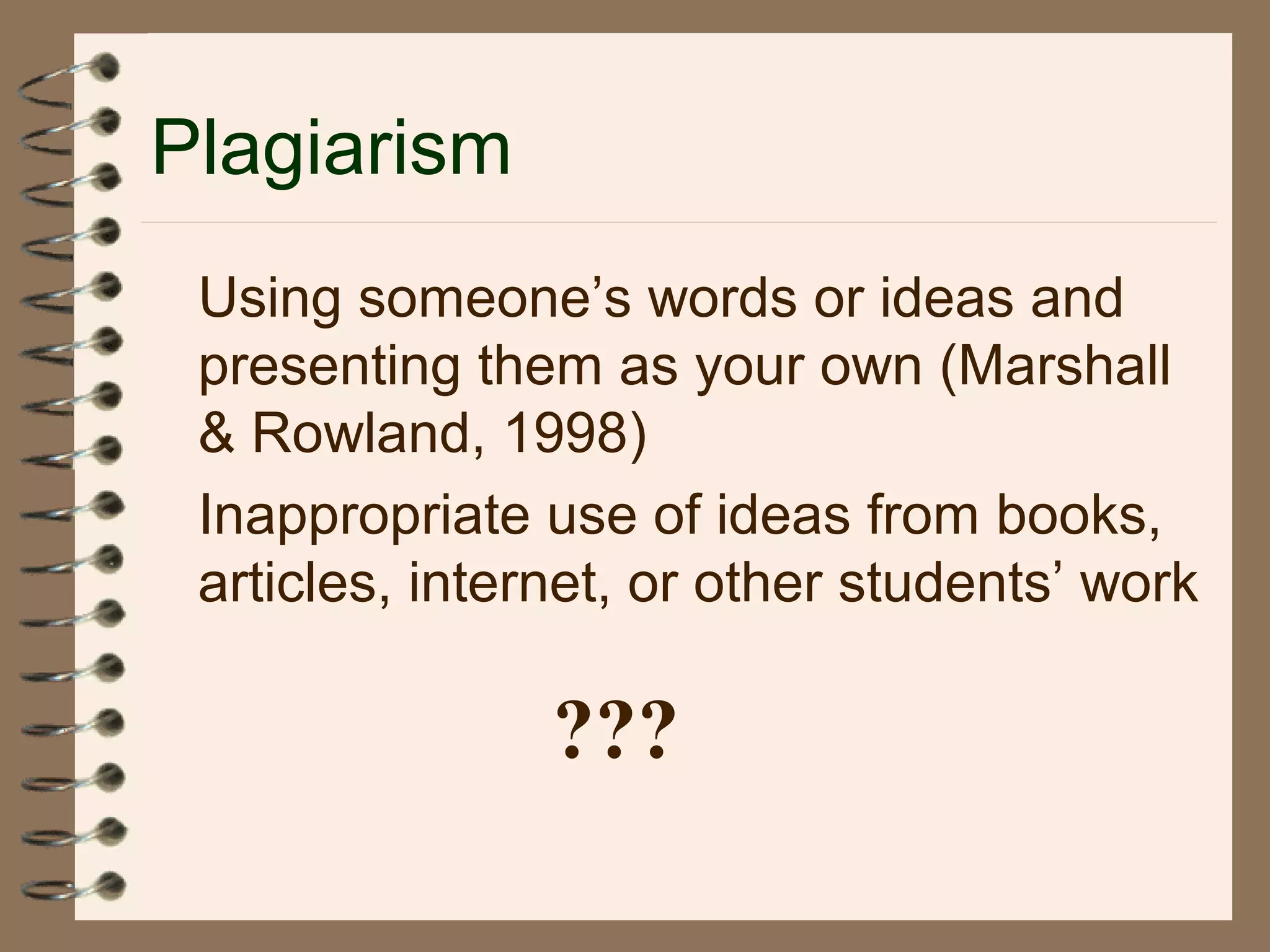 Plagiarism
Using someone’s words or ideas and
presenting them as your own (Marshall
& Rowland, 1998)
Inappropriate use of ideas from books,
articles, internet, or other students’ work
???
 