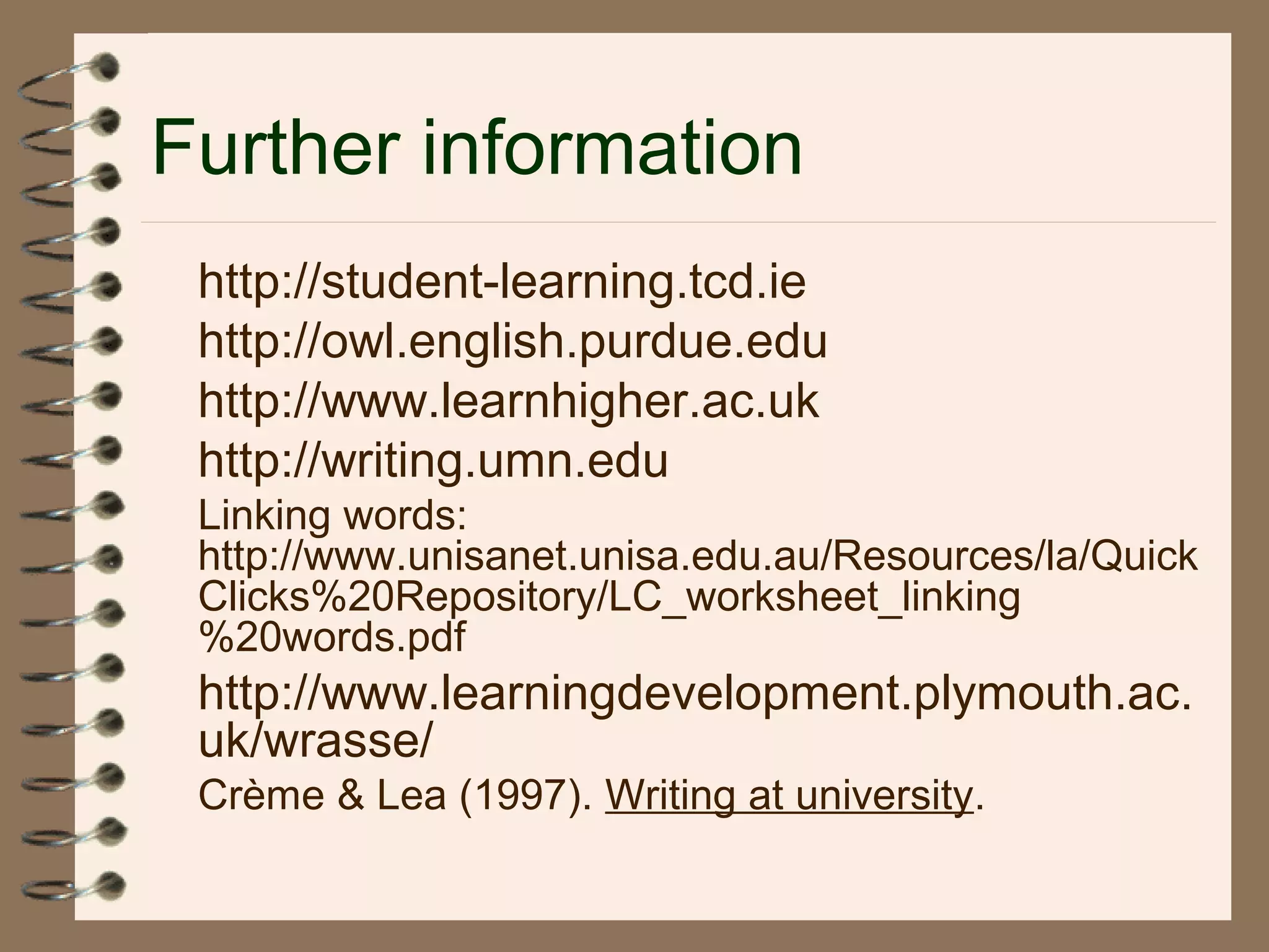 Further information
http://student-learning.tcd.ie
http://owl.english.purdue.edu
http://www.learnhigher.ac.uk
http://writing.umn.edu
Linking words:
http://www.unisanet.unisa.edu.au/Resources/la/Quick
Clicks%20Repository/LC_worksheet_linking
%20words.pdf
http://www.learningdevelopment.plymouth.ac.
uk/wrasse/
Crème & Lea (1997). Writing at university.
 