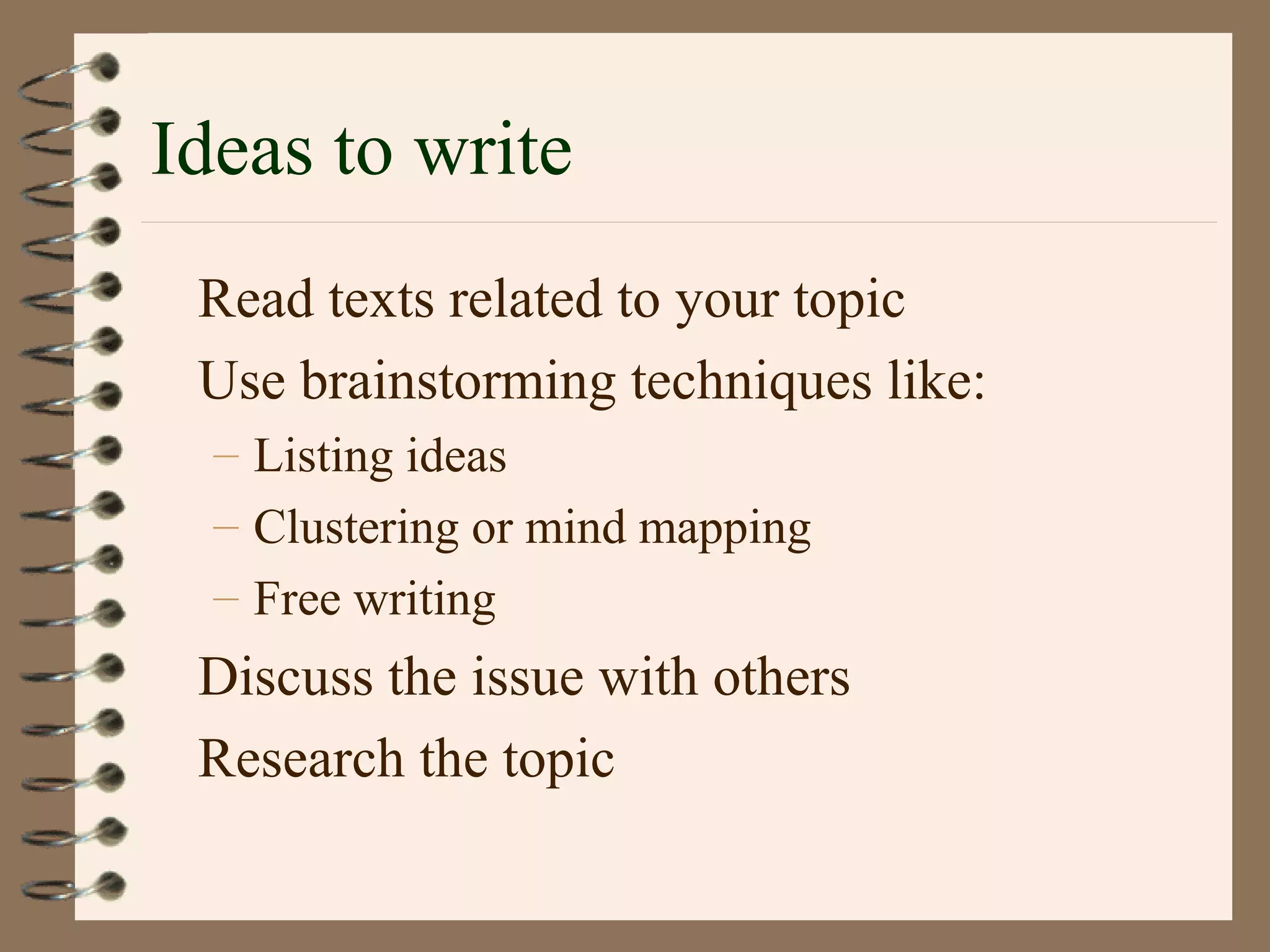 Ideas to write
Read texts related to your topic
Use brainstorming techniques like:
– Listing ideas
– Clustering or mind mapping
– Free writing
Discuss the issue with others
Research the topic
 