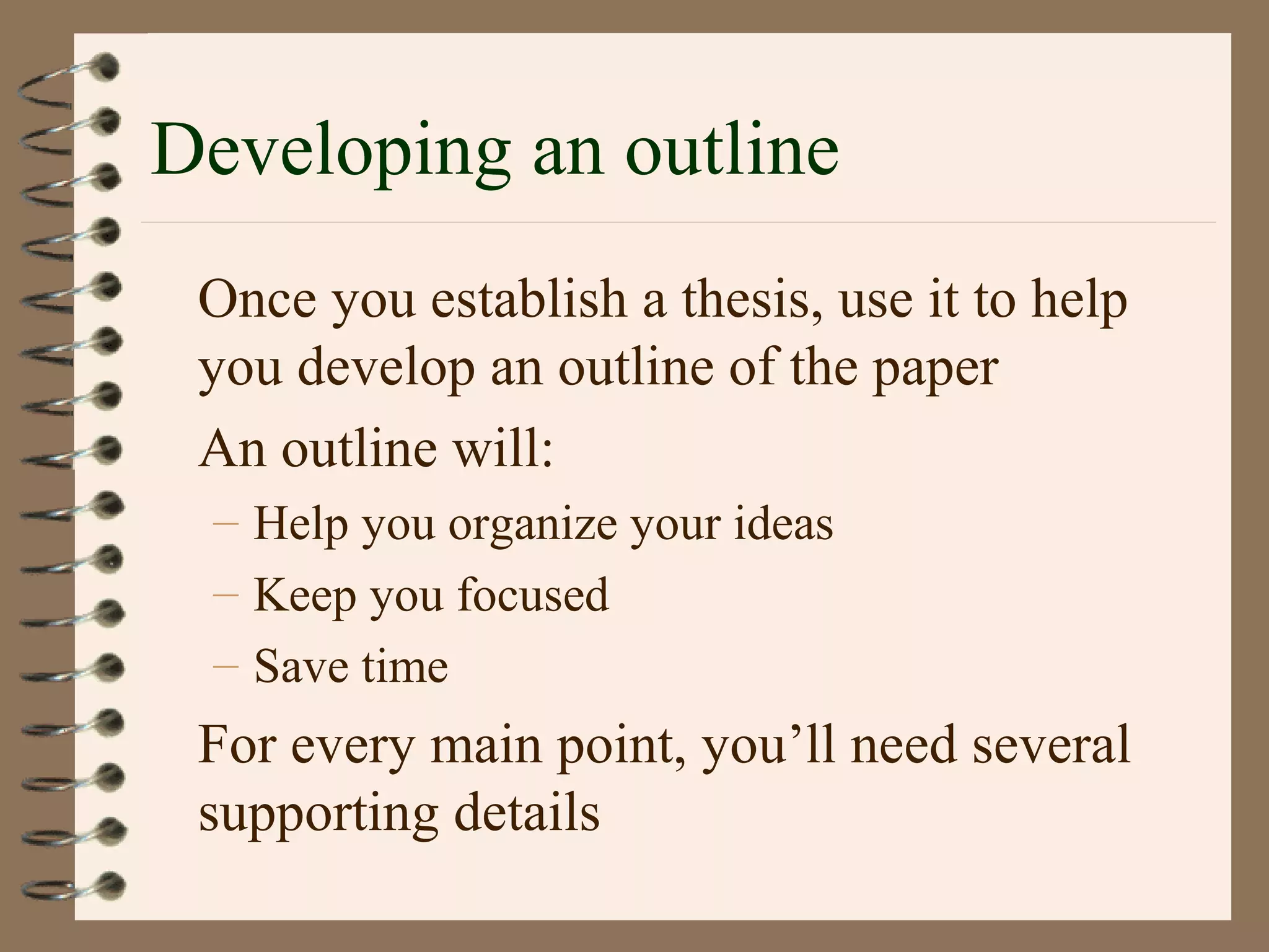 Developing an outline
Once you establish a thesis, use it to help
you develop an outline of the paper
An outline will:
– Help you organize your ideas
– Keep you focused
– Save time
For every main point, you’ll need several
supporting details
 