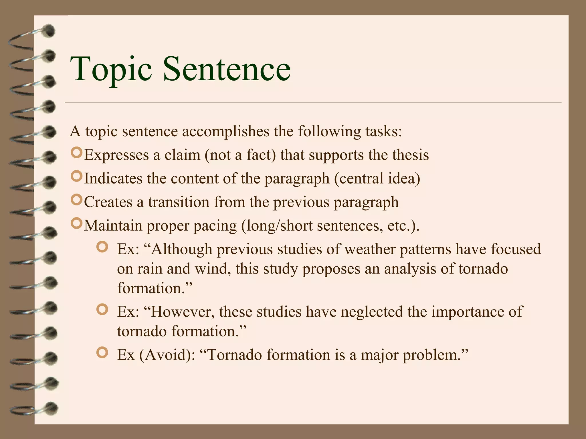 Topic Sentence
A topic sentence accomplishes the following tasks:
Expresses a claim (not a fact) that supports the thesis
Indicates the content of the paragraph (central idea)
Creates a transition from the previous paragraph
Maintain proper pacing (long/short sentences, etc.).
 Ex: “Although previous studies of weather patterns have focused
on rain and wind, this study proposes an analysis of tornado
formation.”
 Ex: “However, these studies have neglected the importance of
tornado formation.”
 Ex (Avoid): “Tornado formation is a major problem.”
 