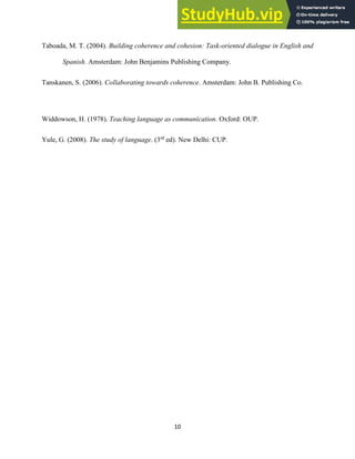 10
Taboada, M. T. (2004). Building coherence and cohesion: Task-oriented dialogue in English and
Spanish. Amsterdam: John Benjamins Publishing Company.
Tanskanen, S. (2006). Collaborating towards coherence. Amsterdam: John B. Publishing Co.
Widdowson, H. (1978). Teaching language as communication. Oxford: OUP.
Yule, G. (2008). The study of language. (3rd
ed). New Delhi: CUP.
 