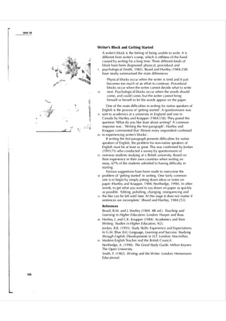 Unit 1 6

Writer's Block and Getting Started

5

10

15

20

25

30

35

A writer's b l ock is the feel i ng of bei ng u nable to write. It i s
d i fferent from writer's cramp, w h i c h i s stiffness o f t h e h a n d
caused b y writi ng for a long ti me. Th ree d i fferent kinds of
bl ock have been d i agnosed : physical, procedu ra l and
psychological (Smith, 1 982) . Beard and H a rtley ( 1 984:258)
have neatly s u m m a rised the main d i fferences:
Phys ical blocks occ u r when the writer i s ti red and it j u st
becomes too much of an effort to conti nue. Proced u ra l
blocks occ u r w h e n t h e writer can not decide what t o write
next. Psychological blocks occ u r when the words shou l d
come, a n d cou l d come, b u t t h e writer can not bri ng
h i mself or herself to let the words appear on the paper.
One of the m a i n d i fficu lties i n writi ng for native spea kers of
Engl ish is the process of 'getti ng started' . A q uestionnai re was
sent to academ ics at a u n ivers ity in England and one i n
Canada by Hartley a n d Knapper ( 1 984: 1 5 8). They posed the
q uestion 'What do you l i ke least about writi ng?' A common
response was : 'Writing the fi rst paragraph ' . H a rtley and
Knapper com mented that 'Al most every respondent confessed
to experiencing writer's b l ocks' .
If writing the fi rst paragraph presents d i ffi cu lties for native
speakers of Eng l i s h , the problem for non-native speakers of
Engl ish m u st be at l east as great. Th i s was confi rmed by Jordan
( 1 99 3 : 7 5 ) who conducted a su rvey by questi o n na i re of
overseas students stu dy i n g at a British u n iversity. Based on
their experience i n thei r own cou ntries when writing an
essay, 67% of the students adm i tted to h avi ng d i ffi cu l ty i n
start i ng.
Va rious suggestions have been made to overcome the
problem of 'gett i n g started' in writing. One fa i r l y common
one i s to beg i n by s i m p l y jott i n g down i deas or notes on
paper (Hartley and Knapper, 1 984; Northedge, 1 990). I n other
words, to get what you want to say down o n paper as qu ickly
as poss i b l e . ' Ed iti ng, po l i s h i ng, changi ng, reseq uenc i ng and
the l i ke can be l eft u nti l l ater. At t h i s stage it does not matter i f
sentences are i ncomplete.' ( B eard and Hart ley, 1 9 84:25 3 )

References
Beard, R . M . and J . H a rtley ( 1 984: 4th ed . ) . Teaching and
Learning in Higher Education. London: Harper and Row.
40

45

Hartley, J . and C . K . Knapper ( 1 984). Academ ics and t h e i r
Writi ng. Studies i n Higher Education, 9 (2).
Jordan, R.R. ( 1 993 ) . Study Sk i l ls: Experience and Expectations.
I n C . M . B l ue (Ed.) Language, Learn ing a n d Success: Studying
through English. Developments in £LT. London: Macm i l lan,
Modern Engl ish Teacher and the B ritish Counc i l .
Northedge, A . ( 1 990). The Good Study Guide. M i l ton Keynes:
The Open U n iversity.
Smith, F. ( 1 982). Writing and the Writer. London : Hei neman n
Educationa l .

1 00

 