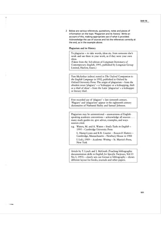U n it 1 6

2

Below are va rious references, quotations, notes and pieces of
information on the topic 'Plagia rism and its history'. Write a n
account o f th is, making a ppropriate use o f what is provided.
Acknowledge the use of sou rces and l ist the references correctly at
the end, as i n the example a bove.

Plagiarism and its History

To plagiarize to take words, ideas etc. from someone else's
work and use them in your work, as if they were your own
ideas.
(Taken from the 3rd edition of Longman Dictionary of
Contemporary English, 1 995, published by Longman Group
Limited, Harlow, Essex.)
=

Tom McArthur (editor) noted in The Oxford Companion to
the English Language in 1 992, published in Oxford by
Oxford University Press: The origin of plagiarism - from the
obsolete noun 'plagiary' a 'kidnapper or a kidnapping, theft
or a thief of ideas' - from the Latin 'plagiarius' a kidnapper
or literary thief.
=

=

First recorded use of 'plagiary' late sixteenth century.
'Plagiary' and 'plagiarism' appear in the eighteenth century
dictionaries of Nathaniel Bailey and Samuel Johnson.
=

Plagiarism may be unintentional - unawareness of English­
speaking academic conventions - acknowledge all sources . . .
many study guides etc. give advice, examples, and ways
sources cited.
e.g. Waters, M. and A. Waters - Study Tasks in English 1 995 - Cambridge University Press
L. Hamp-Lyons and K.B. Courter Research Matters ­
Cambridge, Massachusetts - Newbury House in 1 9 84
-

I. Leki, 1 9 8 9
New York

-

Academic Writing - St. Martin's Press,

Article by T. Lynch and I. McGrath (Teaching bibliographic
documentation skills in English for Specific Purposes, Vol. 1 3
No. 3 , 1 99 3 ) - clearly sets out format re bibliography - shows
different layout for books, journals and other papers.

101

 