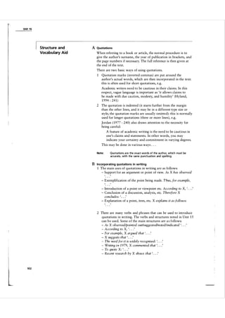 Unit 1 6

Structure and
Vocabulary Aid

A Quotations
When referring to a book or article, the normal procedure is to
give the author's surname, the year of publication in brackets, and
the page numbers if necessary. The full reference is then given at
the end of the text.
There are two basic ways of using quotations.
1 Quotation marks (inverted commas) are put around the
author's actual words, which are then incorporated in the text:
this is often used for short quotations, e.g.
Academic writers need to be cautious in their claims. In this
respect, vague language is important as 'it allows claims to
be made with due caution, modesty, and humility' (Hyland,
1 994 : 24 1 )
2 The quotation is indented (it starts further from the margin
than the other lines, and it may be in a different type size or
style; the quotation marks are usually omitted): this is normally
used for longer quotations (three or more lines), e.g.

Jordan ( 1 9 77 : 240 ) also draws attention to the necessity for
being careful:
A feature of academic writing is the need to be cautious in
one's claims and statements. In other words, you may
indicate your certainty and commitment in varying degrees.
This may be done in various ways . . .
Note:

Quotations a re the exact words of the author, which must be
accurate, with the same punctuation and spel ling.

B Incorporating quotations in writing
1 The main uses of quotations in writing are as follows:
- Support for an argument or point of view. As X has observed
- Exemplification o {the point being made. Thus, for example,
- Introduction of a point or viewpoint etc. According to X, ' . . .
- Conclusion of a discussion, analysis, etc. Therefore X
concludes: ' . . .'
- Explanation of a point, item, etc. X explains it as follows:

'

2 There are many verbs and phrases that can be used to introduce
quotations in writing. The verbs and structures noted in Unit 1 5
can b e used. Some o f the main structures are a s follows:
- As X observed/pointed out/suggested/noted/indicated ' . . .
- According to X, ' .
- For example, X argued that ' . . .'
- X suggests that ' . . .'
- The need for it is widely recognised: ' . . . '
- Writing i n 1 979, X commented that ' . . .
- To quote X: ' . . .
- Recent research by X shows that ' . . .'
'

.

.'

'

'

t

l

102

 