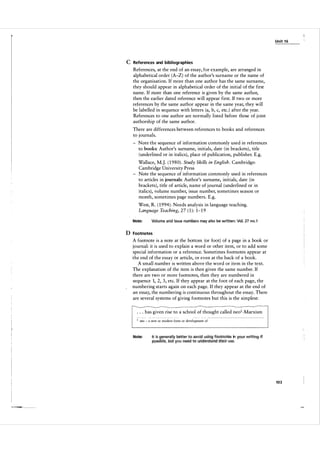 U n it 1 6

C References and bibliographies
References, at the end of an essay, for example, are arranged in
alphabetical order (A-Z) of the author's surname or the name of
the organisation. If more than one author has the same surname,
they should appear in alphabetical order of the initial of the first
name. If more than one reference is given by the same author,
then the earlier dated reference will appear first. If two or more
references by the same author appear in the same year, they will
be labelled in sequence with letters (a, b, c, etc . ) after the year.
References to one author are normally listed before those of joint
authorship of the same author.
There are differences between references to books and references
to journals.
- Note the sequence of information commonly used in references
to books: Author's surname, initials, date ( in brackets) , title
(underlined or in italics), place of publication, publisher. E.g.
Wallace, M.J. ( 1 980). Study Skills in English. Cambridge:
Cambridge University Press
- Note the sequence of information commonly used in references
to articles in journals: Author's surname, initials, date (in
brackets), title of article, name of j ournal ( underlined or in
italics), volume number, issue number, sometimes season or
month, sometimes page numbers. E.g.
West, R. ( 1 994 ) . Needs analysis in language teaching.
Language Teaching, 27 ( 1 ): 1-1 9
Note:

Volume and iSSlile numbers may a lso be written: Vol. 27 no. l

D Footnotes
A footnote is a note at the bottom (or foot) of a page in a book or
journal: it is used to explain a word or other item, or to add some
special information or a reference. Sometimes footnotes appear at
the end of the essay or article, or even at the back of a book.
A small number is written above the word or item in the text.
The explanation of the item is then given the same number. If
there are two or more footnotes, then they are numbered in
sequence 1, 2, 3, etc. If they appear at the foot of each page, the
numbering starts again on each page. If they appear at the end of
an essay, the numbering is continuous throughout the essay. There
are several systems of giving footnotes but this is the simplest:
. . . has given rise to a school of thought called neol-Marxism
-- -- - --

1

---- -- -

-

--- -

-- --

neo � a new or modern form or development of

Note:

It is generally better to alloid using footnotes in "our wiiting if
ppssibl�, but you need to urlcfE!rstarld �Heir use.

103

 