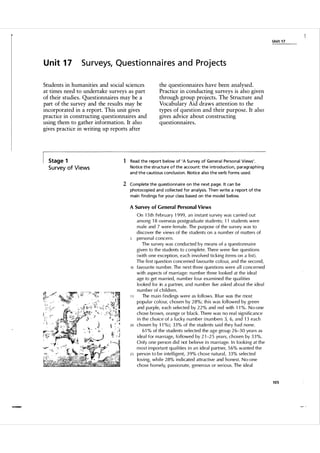 Unit 1 7

U n it 1 7

Surveys, Questionnaires and Projects

Students in humanities and social sciences
at times need to undertake surveys as part
of their studies. Questionnaires may be a
part of the survey and the results may be
incorporated in a report. This unit gives
practice in constructing questionnaires and
using them to gather information. It also
gives practice in writing up reports after

Stage 1

S u rvey of Vi ews

the questionnaires have been analysed.
Practice in conducting surveys is also given
through group proj ects. The Structure and
Vocabulary Aid draws attention to the
types of question and their purpose. It also
gives advice about constructing
questionnaires.

1 Read the report below of 'A S urvey of Genera l Personal Views'.
Notice the structure of the accou nt: the i ntrod uction, paragraphing
and the cautious concl usion. Notice a l so the verb forms used.

2 Complete the questionnaire on the next page. It can be
photocopied and col lected for a na lysis. Then write a report of the
main fi ndi ngs for you r class based on the model below.
A Survey of General Personal Views

5

10

15

20

25

On 1 5 th Febru ary 1 999, an i nstant su rvey was carried out
among 1 8 overseas postgrad uate students; 1 1 students were
m a l e and 7 were female. The pu rpose of the su rvey was to
d iscover the views of the students on a n u m ber of matters of
personal concern.
The su rvey was conducted by means of a q uesti onna i re
given to the stu dents to complete. There were five questions
(with one exception, each i nvo lved ticking items on a l i st).
The fi rst question concerned favou rite co l o u r, and the second,
favourite n u m ber. The next th ree q uestions were a l l concerned
with aspects of marri age: n u mber th ree looked at the i dea l
age to get married, n u m ber fo u r exa m i ned the q u a l ities
looked for in a partner, and n u mber five asked about the i dea l
n u m ber of c h i l d ren .
The m a i n findi ngs were as fo l l ows. B l ue was the most
popu l a r co l o u r, chosen by 28%; th i s was fo l l owed by green
and purple, each selected by 22% and red with 1 1 %. N o-one
chose brown, orange or b l ack. There was no rea l sign ificance
i n the choice of a l ucky n u mber ( n u mbers 3, 6, and 1 3 each
chosen by 1 1 %); 33% of the students sa i d they had none.
6 1 % of the students selected the age gro u p 2 6-3 0 yea rs as
idea l for marri age, fo l lowed by 2 1 -25 yea rs, chosen by 3 3 %.
O n l y one person d i d not bel i eve i n marri age. I n l oo k i n g at the
most i m portant qua l i ties i n an ideal partner, 5 6% wanted the
person to be i ntel l igent, 3 9% chose natu ral, 33% selected
lovi ng, wh i l e 28% i n d i cated attractive and honest. N o-one
chose homely, pass ionate, generous or serious. The ideal

105

 