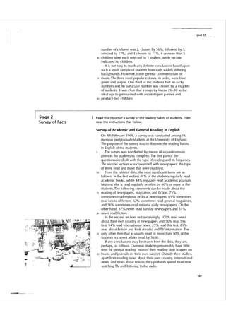 U n it 1 7

30

3S

40

Stage 2

S u rvey of Facts

n u m ber of ch i l d ren was 2, chosen by 5 6%, fol lowed by 3,
selected by 1 7%, and 1 chosen by 1 1 % . 4 or more than 5
ch i l d ren were each sel ected by 1 student, wh i le no-one
i nd i cated no ch i l dren .
It i s not easy to reach a n y defi n ite concl usions based u pon
such a smal l sam p l e of students from such widely d i ffering
backgrou nds. However, some genera l comments can be
made. The th ree most popu lar colou rs, in order, were bl ue,
green and p u rple. One th i rd of the students had no l ucky
n u m bers and no part i c u l a r n u mber was chosen by a majority
of stu dents. It was c l ea r that a majority favou r 2 6-3 0 as the
i deal age to get married with an i ntel l igent partner and
prod uce two c h i l d ren.

1 Read this report of a survey of the reading habits of students. Then
read the instructions that fol low.
Survey of Academic and General Reading in English

10

lS

20

25

30

On 8th February 1 9 99, a su rvey was conducted among 1 6
overseas postgraduate students at the U n iversity of England.
The pu rpose of the su rvey was to d i scover the read i n g habits
i n Engl ish of the stu dents.
The su rvey was conducted by means of a questi o n na i re
given to the students to comp l ete. The fi rst part of the
questionna i re dea lt with the type of read i n g and i ts frequency.
The second section was concerned with newspapers: the type
of items read and those that were read fi rst.
From the table of data, the most significant items are as
fo l l ows. In the fi rst section 81 % of the students regu larly read
acade m i c books, wh i l e 44% regu larly read academ i c journals.
N oth i ng else is read regu larly or often by 40% or more of the
students. The fo l low i ng com ments can be made about the
read i ng of newspapers, magaz i nes and fiction . 7 5 %
someti mes read regional or local newspapers, 6 9 % someti mes
read books of fiction, 62% someti mes read general magazi nes,
and 56% someti mes read national d a i l y newspapers. On the
other hand, 3 7% never read Su nday newspapers and 3 1 %
never read fiction.
I n the second section, not su rpri s i n g l y, 1 00% read news
about the i r own cou ntry in newspapers and 56% read t h i s
fi rst. 9 4 % read i nternational news, 2 5 % read th i s fi rst. 8 1 %
read about Brita i n and look at rad io and TV i nformation. The
o n l y other item that is usual ly read by more than 50% of the
students i s cu rrent affa i rs (read by 5 6%) .
If any conc l u sions may be drawn from the data, they are,
perhaps, as fo l lows. Overseas students presumably h ave l ittl e
t i m e for genera l readi ng: most o f thei r read i ng t i m e i s spent on
books and journals on thei r own subject. Outside the i r stud i es,
apart from read ing news about thei r own cou ntry, i nternational
news, and news about B rita i n, they probably spend most time
watch i ng TV and l i sten ing to the rad io.
1 07

 