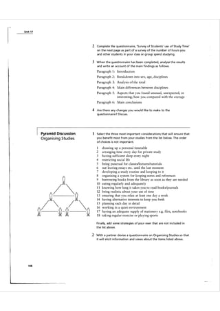 Unit 1 7

2 Complete the question n a i re, 'Su rvey of Students' use of Study Ti me'
on the next page as part of a su rvey of the nu mber of hours you
and other students in you r class or g roup spend studyi ng.

3 When the questio nna i re has been completed, ana lyse the resu lts
and write an accou nt of the m a in findi ngs as fol l ows.

Paragraph 1 : Introduction
Paragraph 2: Breakdown into sex, age, disciplines
Paragraph 3: Analysis of the total
Paragraph 4: Main differences between disciplines
Paragraph 5: Aspects that you found unusual, unexpected, or
interesting; how you compared with the average
Paragraph 6: Main conclusions

4 Are there any changes you wou ld l i ke to make to the
question n a i re? Discuss.

Pyramid Discussion

1 Select the three most i m porta nt considerations that wi l l ensure that

O rg a n i s i n g Stu d i es

you benefit most from you r stud ies from the l ist below. The order
of choices is not im porta nt.

1
2

3
4
5
6
7
8
9
10
11
12
13
14
15
16
17
18

drawing up a personal timetable
arranging time every day for private study
having sufficient sleep every night
restricting social life
being punctual for c1assesllectures/tutorials
not leaving essays etc. until the last moment
developing a study routine and keeping to it
organising a system for keeping notes and references
borrowing books from the library as soon as they are needed
eating regularly and adequately
knowing how long it takes you to read books/journals
being realistic about your use of time
ensuring that you relax at least one day a week
having alternative interests to keep you fresh
planning each day in detail
working in a quiet environment
having an adequate supply of stationery e.g. files, notebooks
taking regular exercise or playing sports

Final ly, add some strategies of you r own that a re not incl uded i n
the l ist a bove.

2 With a partner devise a question n a i re on Organising Stud ies so that
it wi l l e l icit i nformation and views a bout the items l isted a bove.

1 08

 