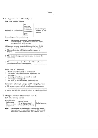 Unit 1

1 'And' type: Connectives of Result (Typ e A)
Look at the fol lowi ng example:

He passed his examinations;

so,
therefore,
as a result,
accordingly,
consequently,
thus,
hence,

he had some good
news to tell his
parents.

Because he passed his examinations,
Note:

The connectives (in italics) join a cause ('he passed h i s
examinations') with a result, effect or consequence ( ' h e h a d
some good news t o tel l h i s parents').

Add a second sentence. Use a suitable con n ective from the l ist
a bove, and a resu lt, effect or consequence from the l ist below.

a

Many students find it difficult to read newspapers in
English . . .

b Most students living abroad are interested in news of their
own country . . .
c

When a student goes abroad to study he/she may have to
complete about twelve different forms . . .

Result, Effect or Consequence:
British news is found to be of most interest.
they usually read the international news first in the
newspapers.
an average of five books per month are read.
not many read one regularly.
it is useful to be able to answer questions briefly.
Complete the fol lowi ng by adding a su itable ending of you r own .

d The lecture was very difficult to understand. Consequently,
e

Carlos was only able to read very slowly in English. Therefore,

2 'Or' type: Connectives of Reformulation (Type B)
Look at the fol lowi ng example:

He said that he
had kept the
library book for
several years.
Note:

In other words
To put it more simply,
It would be better to say

he had stolen it.

The connectives (in italics) introduce a reformulation of what
has come before. The reformulation a ppears in different words
and is used to make the idea clearer or to explain or modify it.

11

 