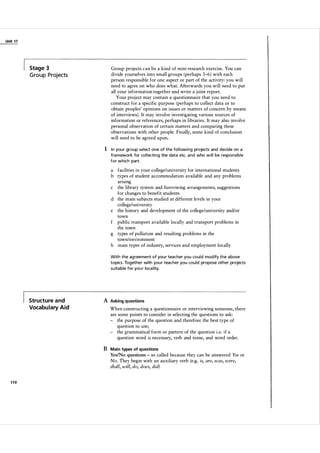 Unit 1 7

Stage 3

G ro u p Proj ects

Group projects can be a kind of mini-research exercise. You can
divide yourselves into small groups (perhaps 3-6 ) with each
person responsible for one aspect or part of the activity: you will
need to agree on who does what. Afterwards you will need to put
all your information together and write a j oint report.
Your project may contain a questionnaire that you need to
construct for a specific purpose (perhaps to collect data or to
obtain peoples' opinions on issues or matters of concern by means
of interviews) . It may involve investigating various sources of
information or references, perhaps in libraries. It may also involve
personal observation of certain matters and comparing these
observations with other people. Finally, some kind of conclusion
will need to be agreed upon.

1 I n you r group select one of the fol l owi ng projects and decide on a
fra mework for col l ecti ng the data etc. and who w i l l be responsible
for which part.

a facilities in your college/university for international students
b types of student accommodation available and any problems
ansmg
c the library system and borrowing arrangements; suggestions
for changes to benefit students
d the main subjects studied at different levels in your
college/university
e the history and development of the college/university and/or
town
f public transport available locally and transport problems in
the town
g types of pollution and resulting problems in the
town/environment
h main types of industry, services and employment locally
With the ag reement of you r teacher you cou l d mod ify the a bove
topics. Together with you r teacher you cou l d propose other projects
su ita ble for you r loca l ity.

Structure and
Vocabulary Aid

A Asking questions
When constructing a questionnaire or interviewing someone, there
are some points to consider in selecting the questions to ask:
- the purpose of the question and therefore the best type of
question to use;
- the grammatical form or pattern of the question i.e. if a
question word is necessary, verb and tense, and word order.

B Main types of questions
YeslNo questions so called because they can be answered Yes or
No. They begin with an auxiliary verb (e.g. is, are, was, were,
shall, will, do, does, did)
-

110

 