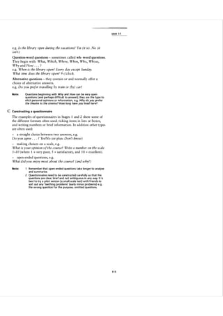 U n it 1 7

e.g. Is the library open during the vacations? Yes (it is). No (it
isn't).
Question-word questions - sometimes called wh- word questions.
They begin with: What, Which, Where, When, Who, Whose,
Why and How . ?
e.g. When is the library open? Every day except Sunday.
What time does the library open? 9 o 'clock.
.

.

Alternative questions - they contain or and normally offer a

choice of alternative answers.
e.g. Do you prefer travelling by train or (by) car?
Note:

Questions beginning with Why and How can be very open
questions (and perhaps d ifficult to answer); they a re the type to
e licit personal opinions or i nformation, e.g. Why do you prefer
the thea tre to the cinema ? How long have you lived here?

C Constructing a questionnaire
The examples of questionnaires in Stages 1 and 2 show some of
the different formats often used: ticking items in lists or boxes,
and writing numbers or brief information. In addition other types
are often used:
- a straight choice between two answers, e.g.
Do you agree . . . ? Yes/No (or plus: Don't know)
- making choices on a scale, e.g.
What is your opinion of the course? Write a number on the scale
1 -1 0 (where 1 very poor, 5 satisfactory, and 1 0 excellent).
=

=

=

- open-ended questions, e.g.
What did you enjoy most about the course? (and why?)
Note:

Remember that open-ended questions take longer to analyse

and summarise.

2 Questionnaires need to be constructed carefully so that the

q uestions a re clear, brief and not ambiguous in any way. It is
best to try a pi lot version (a small-scale test) with friends to
sort out any 'teething problems' (early m i nor problems) e.g.
the wrong question for the purpose, omitted questions.

111

 