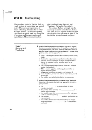 Unit 1 8

U n it 1 8

Proofreading

After you have produced the first draft (or
rough version) of your writing and revised
it, it will be necessary to proofread it
before submitting it to a teacher or other
academic person. This involves checking
carefully the academic style and the details
of grammar, spelling, punctuation and
capital letters. More information about

Stage 1

G ra m m a r a n d
Voca b u l a ry

this is included in the Structure and
Vocabulary Aid and in Appendix 1 .
To produce the best writing it may be
necessary to rewrite several drafts. In this
unit some practice is given in checking and
proofreading, concentrating on some of the
details that frequently cause problems.

1 In each of the fol l owing sentences there a re some errors. Most of
them a re gra m matica l but someti mes the word form or spe l l i ng is
wrong. Underline the parts of the sentences that conta in m ista kes
and write out a l l the sentences correctly. (Appendix 1 incl udes some
gu ida nce on the common types of error.)

a Table 4 is showing that most of this accidents occurs to young
childs.
b Each worker pay a small money which is deducted of salary.
c Specialist doctors in hospitals can divide in surgeons which
operate the body and another specialists which act as
consultant.
d The schools number growed gradually untill 1 96 5 and then
number rised suddenly.
e When a country apply for aids foreign, because it has no
enough resources of own.
f Is bigger and more better in country A as in country B.
g In the other hand, we looks the table of informations, we will
see this facts.
h The problem were solve by introduction of machineries.

2 In each of the fol l owing sentences choose the correct word from
those given in brackets a n d write it in an appropriate form in the
space provided.

a big effort to finish his essay
a He
yesterday. (do/make)
by a
b The painting of the university was
famous artist. (do/make)
her to prepare
c Last week her supervisor
a talk for tomorrow. ( telVsay)
d The university
students' fees by 1 0 % last
year. (rise/raise)
e The number of international students applying for entry to
by 5 % last October.
British universities
(riselraise)

112

 