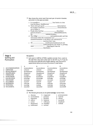 Unit 1 8

3 Now choose the correct word from each pa i r of words in brackets
and write it in the space provided.

a

It is possible to
four books at a time
from the library. (lend/borrow)
b Tutors often give good
(advice/advise)
(choice/choose)
but students sometimes
not to follow it.
c People often find that
(there/their)
(affected/effected) by
general attitude is
the
(whether/weather) .
(principal/principle) said that
d The college
information about the examination was
(eminentlimminent) : it was likely to be announced in
(too/two) days' time.
(mathematics/mathematical) and
e Of
(politics/political), the former is, perhaps,
(logic/logical) than the
more
(later/latter) .
�
�
�
�
_
_
_
�

�
_
_
_
_
_
_
_

_
_
_
_
_
_
_
_

_
_
_
_
_
_
_
�

�
__
_
_
__
_

�
_
_
_
_
_
_
_

�
_
_
_
_
_
_

Stage 2

Recognition

Spel l i n g a n d

1 Each word in CAPITAL LETTERS is spe l led correctly. Find a word on

P u n ctuation

1
2
3
4
5
6
7
8
9
10
11
12

ACCOMMODATION
CRITICISM
DEVELOPMENT
DISAPPEARED
FOREIGNER
HYPOTHESIS
KNOWLEDGE
NECESSARY
OCCURRED
REFERRING
STUDYING
SUCCESSFUL

the right that is the same as the word on the l eft: e.g. 1 C If you do
not have much difficu lty with Engl ish spe l l i ng, cover the word i n
capital letters before y ou l o o k at the words i n sma l l l etters.

A
acommodation
criticicm
developement
disapeared
foreigner
hypophysis
knowlege
necessary
occured
referring
stuyding
succesful

B
accomodation
criticism
divelopment
dissappeared
foriegner
hypotheses
knowledge
necesary
ocurred
refering
studing
successful

C
accommodation
critisism
development
dissapeared
forienger
hypothesis
knoledge
neccesary
ocured
reffering
studying
sucessful

D
acomodation
critism
divelopement
disappeared
foreinger
hypophesis
nowledge
neccessary
occurred
refereeing
istudying
success full

Correction

2 The fol lowi ng 20 words a re a l l spe l l ed wrongly. Correct them.
a
b
c
d
e
f
g

abscense
accomodation
arguement
acheive
critism
dissapeared
embarassed

h exagarated
grammer
greatfuly
1
k medecine
millenium
I
m mispelled
n occured

0

p
q
r
s

pronounciation
reaserch
refered
sucussfull
transfered
withold

113

 