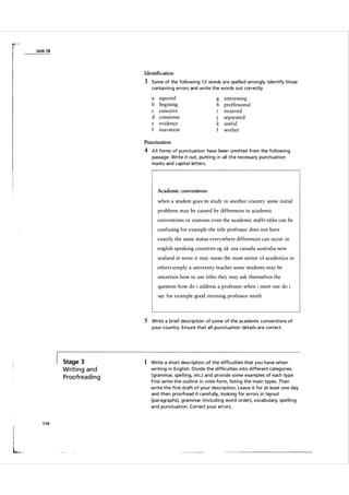 U n it 1 8

Identification

3 Some of the fol lowi ng 1 2 words a re spelled wrongly. Identify those
conta i n i n g errors and write the words out correctly.

a
b
c
d
e
f

aquired
begining
conceive
consiense
evidence
inavation

g interesting
h proffesional
recieved
separated
J
k useful
I
wether

Punctuation

4 A l l forms of punctuation have been om itted from the fol lowing
passage. Write it out, putting i n all the necessa ry punctuation
ma rks and capita l letters.

Academic conventions

when a student goes to study in another country some initial
problems may be caused by differences in academic
conventions or customs even the academic staffs titles can be
confusing for example the title professor does not have
exactly the same status everywhere differences can occur in
english speaking countries eg uk usa canada australia new
zealand in some it may mean the most senior of academics in
others simply a university teacher some students may be
uncertain how to use titles they may ask themselves the
question how do i address a professor when i meet one do i
say for example good morning professor smith

5 Write a brief description of some of the academic conventions of
you r cou ntry. Ensure that a l l pu nctuation deta i l s a re correct.

Stage 3

Writ i n g a n d
P roofrea d i n g

1 14

I

!
!

L

1 Write a short description of the d ifficu lties that you have when
writi ng in Engl ish. D ivide the difficu lties i nto different categories
(grammar, spe l l ing, etc.) and provide some exa mples of each type.
F i rst write the outl ine i n note form, l isting the m a i n types. Then
write the fi rst draft of you r description. Leave it for at least one day
and then proofread it ca reful ly, looking for errors i n l ayout
(pa ragra phs), g ra m m a r (incl u d i n g word order), voca bulary, spe l l i n g
and punctuation. Correct your errors.

 