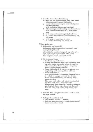 Unit 1 8

3 A number of words have silent letters: e.g.
b - when final after the sound Iml e.g. climb, comb, thumb
- before the sound It! e.g. debt, doubt, subtle
g - usually in the combination gn in initial or final position
e.g. gnaw, reign, sign
- in the combination of letters -ough e.g. though
h - before a strongly stressed vowel e.g. hour, honour, honest
- in the combinations kh, rh and gh e.g. khaki, rhyme,
ghost
k - in the initial combination kn e.g knife, knock, know
I - in a number of words before a consonant letter e.g. half,
talk, should
w - in the group wr e.g. write, wrist, wrong
- in a number of words e.g. two, answer, who

C Some spelling rules
1 i before e (the best known rule)
i before e (e.g. achieve) except after

c

(e.g. receive), when

making the long li:/ sound
e before i if other sounds are being made (e.g. leII or laii

.

. .

eight, reign, foreign, neighbour, feint, either, leisure)
Some exceptions: protein, seize, weird, ancient
2 The formation of plurals
- Usually add s e.g. book - books
- Whereas most nouns that end in 0 add s to form the plural
e.g. radio - radios, some need es to form the plural e.g.
echo - echoes, hero - heroes, mosquito - mosquitoes,
potato - potatoes, tomato - tomatoes
- Nouns which end in ch, sh, s, ss, x, z, zz, add es to form
the plural e.g. catch - catches, address - addresses
- Nouns which end in y:
If the letter before the y is a consonant, change the letter y
to i and add es, e.g. copy - copies, family - families
If there is a vowel before the y, j ust add s, e.g. delay delays, key - keys
- Most nouns which end in f or fe add s to form the plural
e.g. chief - chiefs, proof - proofs, safe - safes
However, some nouns change f to v and add es to form the
plural e.g. half - halves, knife - knives, leaf - leaves, life lives, self - selves, shelf - shelves, thief - thieves, wife wives
3

Suffix full. When adding full to the end of a word, use one I,
e.g. useful, beautiful

4 Spelling of the sound 'seed' ISI:di
- Only one word has -sede . . . supersede
- Only three words have -ceed . . . exceed, proceed, succeed
- the rest have -cede . . . precede

 