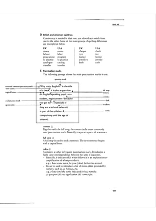 Unit 18

o British and American spellings
Consistency is needed in their use: you should not switch from
one to the other. Some of the main groups of spelling differences
are exemplified below.
UK

USA

UK

USA

centre
labour
programme
to practise
catalogue
traveller

center
labor
program
to practice
catalog
traveler

cheque
tyre
licence
jewellery
kerb

check
tire
license
jewelry
curb

E Punctuation marks
The following passage shows the main punctuation marks in use.
question mark

I

inverted com mas/quotation marks semi-colon
capital letters

�'Why study E n g l i s ht, is the title
of a boo k ; i t i s also a questi o n .
An E n g l i s h�spea k i n g p u pi l , o r a
A..--

exclamation mark
apostrophe

student, m i g h t answe r " Because
I 've got to ! "--":especially if

full stop
hy phen
co mma
dash
bra ckets

they are at school (where i t
i s p a r t of the syl labu s :

colon

com p u l so ry u n t i l the age of
s ixtee n ) .

comma ( , )

Together with the full stop, the comma i s the most commonly
used punctuation mark. Basically it separates parts of a sentence.
full stop ( . )

A full stop i s used to end a sentence. The next sentence begins
with a capital letter.
colon ( : )

A colon i s a rather infrequent punctuation mark. I t indicates a
fairly close interdependence between the units it separates.
- Basically, it indicates th at what follows it is an explanation or
amplification of what precedes it.
e.g. I have some news for you: John 's father has arrived.
- It can be used to introduce a list of items, often preceded by
namely, such as, as follows, etc.
e.g. Please send the items indicated below, namely:
(i) passport (ii) visa application (iii) correct fee.

117

 