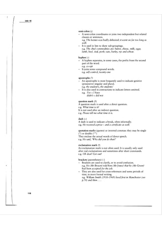 I

Unit 1 8

semi-colon ( ; )

- A semi-colon coordinates or joins two independent but related
clauses or sentences.
e.g. The lecture was badly delivered; it went on far too long as
well.
- It is used in lists to show sub-groupings.
e.g. The chief commodities are: butter, cheese, milk, eggs;
lamb, beef, veal, pork; oats, barley, rye and wheat.
hyphen (-)

- A hyphen separates, in some cases, the prefix from the second
part of the word.
e.g. co-opt
- It joins some compound words.
e.g. self-control, twenty-one
apostrophe ( ' )

- An apostrophe is most frequently used to indicate genitive
(possessive) singular and plural.
e.g. the student's, the students '
- It is also used in contractions to indicate letters omitted.
e.g. I've I have
didn't did not
=

=

question mark ( ? )

A question mark i s used after a direct question.
e.g. What time is it?
It is not used after an indirect question.
e.g. Please tell me what time it is.
dash (-)

A dash is used to indicate a break, often informally.
e.g. He received a prize - and a certificate as well.
quotation marks (quotes) or inverted commas: they may be single

( " ) or double ( " " )
They enclose the actual words o f direct speech.
e.g. He said, 'Why did you do that?'
exclamation mark ( ! )
A n exclamation mark i s not often used. I t i s usually only used
after real exclamations and sometimes after short commands.
e.g. Oh dear! Get out!
brackets (parentheses): ( )
- Brackets are used to clarify, or to avoid confusion.
e.g. He (Mr Brown) told him (Mr Jones) that he (Mr Green)
had been accepted for the job.
- They are also used for cross-references and some periods of
time, in more formal writing.
e.g. William Smith (1 9 1 0-1 969) lived first in Manchester (see
p. 70) and then . . .

1 18

 