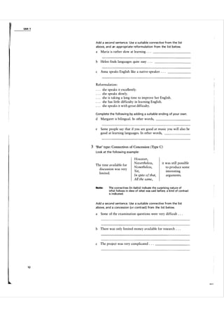 Unit 1

Add a second sentence. Use a suita ble con nective from the l ist
a bove, and an a ppropriate reform ul ation from the l ist below.

a

Maria is rather slow at learning . .

.

___________

b Helen finds languages quite easy . . .
c

Anna speaks English like a native-speaker . . .

Reformulation:
she speaks it excellently.
she speaks slowly.
she is taking a long time to improve her English .
she has little difficulty in learning English.
she speaks it with great difficulty.
Complete the fol l owing by adding a suita ble ending of you r own .

d Margaret is bilingual. In other words,
e

__________

Some people say that if you are good at music you will also be
good at learning languages. In other words,

_______

3 'But' type: Connectives of Concession (Type C)
Look at the fol l owing exa mple:

The time available for
discussion was very
limited.

Note:

However,
Nevertheless,
Nonetheless,
Yet,
In spite of that,
A ll the same,

it was still possible
to produce some
interesting
arguments.

the connectives (in italics) indicate the surprising nature of
what follows in v i ew of what was said before; a kind of contrast
is indicated.

Add a second sentence. Use a su ita ble connective from the l ist
a bove, a n d a concession (or contrast) from the l i st below.

a

Some of the examination questions were very difficult . . .

b There was only limited money available for research . . .

c

12

The project was very complicated . .
.

__________

 