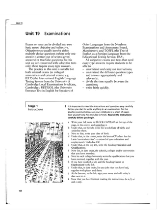 ). '

I

Unit 1 9

U n it 1 9

Examinations

Exams or tests can be divided into two
basic types: objective and subjective.
Objective tests usually involve either
multiple-choice questions (where only one
answer is correct out of several given
answers ) or truelfalse questions. In this
unit we are concerned with subjective tests
only: these require essay-type answers.
The practice in this unit is suitable for
both internal exams (in colleges/
universities) and external exams, e.g.
IELTS (the International English Language
Testing System from the University of
Cambridge Local Examinations Syndicate,
Cambridge), UETESOL (the University
Entrance Test in English for Speakers of

Stage 1

I n struct i o n s

Other Languages from the Northern
Examinations and Assessment Board,
Manchester), and TOEFL (the Test of
English as a Foreign Language from the
Educational Testing Service, USA).
All subjective exams and tests that need
essay-type answers require students to be
able to:
understand and carry out instructions;
understand the different question types
and answer appropriately and
relevantly;
divide the time equally between the
questions;
write fairly quickly.

1 I t is i m porta nt t o read t h e instructions and questions very ca refu l ly
before you start to write anything in an exa m i n ation . For the
practice exercise below, use you r notebook or a sheet of paper.
G ive you rself only five m i n utes to finish. Read all the instructions
carefully before you begin.

a

Write your full name in BLOCK CAPITALS at the top of the
page, in the centre, and underline it.
b Under that, on the left, write the words Date of birth: and
underline them.
c Next to that, write your date of birth.
d Under that, in the centre, write the letters CV (short for the
Latin 'curriculum vitae' - a record of your education and
employment). Underline CV.
e Under that, at the top left, write the heading Education and
Qualifications.

Now list, in date order, the schools, colleges and/or universities
that you have attended.
g Next to each college/university write the qualification that you
have received, together with the year.
h If you have worked at all, add the heading Career or
Employment to the left.
Under that, in date order, list any jobs that you have had,
together with places and dates.
At the bottom, to the left, sign your name and add today's
date next to it.
k Now that you have finished reading the instructions, do a, V
and c only.
f

1 20

 
