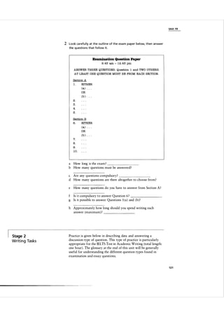 Unit 1 9

2 Look ca refu l ly at the outl i n e of the exa m paper below, then answer
the questions that fol low it.

Examination Question Paper
9 . 45

am

-

1 2 .45 pm

ANSWER THREE QUESTIONS : Question

1 and

TWO OTHERS.

AT LEAST ONE QUESTION MUST BE FROM EACH SECTION.
Section A

1.

EITHER

(a)

.

. .

OR

(b ) . . .
2.
3.
4.
5.
Section B

6.

EITHER

(a)

.

. .

.

. .

OR

7.

(b )

8.
9.
10.

a How long is the exam ?
b How many questions must be answered?

_
_
_
_
_
_
_
_

c Are any questions compulsory?
d How many questions are there altogether to choose from?
_
_
_
_
_
_
_
_

e

How many questions do you have to answer from Section A?

Is it compulsory to answer Question 6 ?
g Is it possible to answer Questions l (a ) and ( b ) ?

_
_
_
_
_
_
_
_

h Approximately how long should you spend writing each
answer (maximum) ?
_
_
_
_
_
_
_
_

Stage 2

Writ i n g Tasks

Practice is given below in describing data and answering a
discussion type of question. This type of practice is particularly
appropriate for the IELTS Test in Academic Writing (total length:
one hour). The glossary at the end of this unit will be generally
useful for understanding the different question types found in
examination and essay questions.

------ - - -

121

 