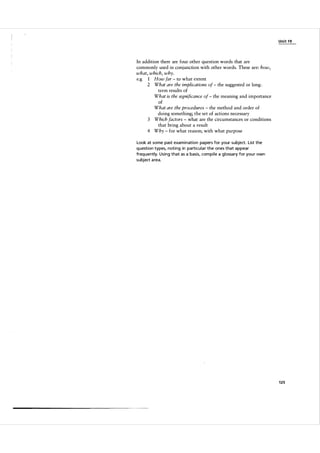 Unit 1 9

In addition there are four other question words that are
commonly used in conjunction with other words. These are: how,
what, which, why.
e.g 1 How far to what extent
2 What are the implications of the suggested or long­
term results of
What is the significance of the meaning and importance
of
What are the procedures the method and order of
doing something; the set of actions necessary
3 Which factors what are the circumstances or conditions
that bring about a result
4 Why for what reason; with what purpose
-

-

-

-

-

-

Look at some past exam i n ation pa pers for your subject. List the
question types, noting in particu l a r the ones that appear
freq uently. Using that as a basis, com pile a gl ossa ry for you r own
subject a rea.

125

 