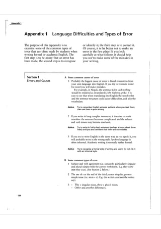 Appendix 1

Appe n d ix 1

Language Difficulties and Types of Error

The purpose of this Appendix is to
examine some of the common types of
error that are often made by students when
writing formal or academic English. The
first step is to be aware that an error has
been made; the second step is to recognise

Section 1

E rrors a n d Ca uses

or identify it; the third step is to correct it.
Of course, it is far better not to make an
error in the first place ! If you look
carefully at what follows it should help
you not to make some of the mistakes in
your writing.

A Some common causes of error

1

Probably the biggest cause of error is literal translation from
your own language into English. If you try to translate word
for word you will make mistakes.
For example, in Nepali, the sentence John said nothing
would be rendered as (translated) John nothing spoke. It is
easy to see that when translating into English the word order
and the sentence structure could cause difficulties, and also the
vocabulary.

Advice:

Try to remember English sentence patterns when you read them;
then use them i n your writing.

2 If you write in long complex sentences, it is easier to make
mistakes: the sentence becomes complicated and the subject
and verb tenses may become confused.
Advice:

Try to write in fairly short sentences (perhaps at most about th ree
l i nes) until you are confident that there a re no mistakes.

3 If you try to write English in the same way as you speak it, you
will probably write in the wrong style. Spoken language is
often informal. Academic writing is normally rather formal.
Advice:

Try to recognise a formal style of writing and use it. Do not mix it
with an i nformal style.

B Some common types of error

1

Subject and verb agreement (i.e. concord) ; particularly singular
and plural subject with the correct verb form. E.g. they were
(not they was) . (See Section 2 below. )

2 The use of s at the end of the third person singular, present
simple tense (i.e. stem + s). E.g. the writer says (not the writer
say).
3

-

1 26

ll,- -

This + singular noun, these + plural noun;
Other and another differences.

 
