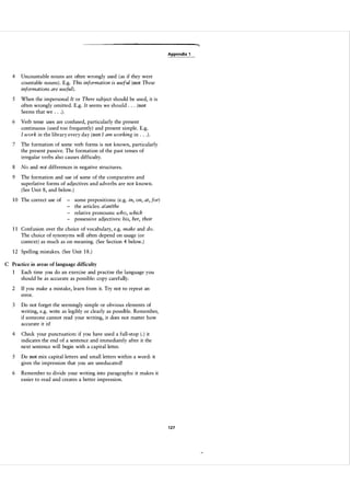 Appendix 1

4

Uncountable nouns are often wrongly used ( as if they were
countable nouns ) . E.g. This information is useful (not These
informations are useful) .

5

When the impersonal It or There subject should be used, it is
often wrongly omitted. E.g. It seems we should . . . (not
Seems that we . . . ) .

6

Verb tense uses are confused, particularly the present
continuous (used too frequently) and present simple. E.g.
I work in the library every day (not I am working in . . . ) .

7

The formation of some verb forms is not known, particularly
the present passive. The formation of the past tenses of
irregular verbs also causes difficulty.

8

No and not differences in negative structures.

9

The formation and use of some of the comparative and
superlative forms of adjectives and adverbs are not known.
(See Unit 8, and below. )

1 0 The correct use of

-

some prepositions: (e.g. in, on, at, for)
the articles: a/an/the
relative pronouns: who, which
possessive adjectives: his, her, their

1 1 Confusion over the choice of vocabulary, e.g. make and do.
The choice of synonyms will often depend on usage (or
context) as much as on meaning. (See Section 4 below. )
1 2 Spelling mistakes. (See Unit 1 8 . )
C Practice in areas of language difficulty

1

Each time you do an exercise and practise the language you
should be as accurate as possible: copy carefully.

2

If you make a mistake, learn from it. Try not to repeat an
error.

3

Do not forget the seemingly simple or obvious elements of
writing, e.g. write as legibly or clearly as possible. Remember,
if someone cannot read your writing, it does not matter how
accurate it is!

4

Check your punctuation: if you have used a full-stop ( . ) it
indicates the end of a sentence and immediately after it the
next sentence will begin with a capital letter.

5

Do not mix capital letters and small letters within a word: it
gives the impression that you are uneducated!

6

Remember to divide your writing into paragraphs: it makes it
easier to read and creates a better impression.

1 27

 