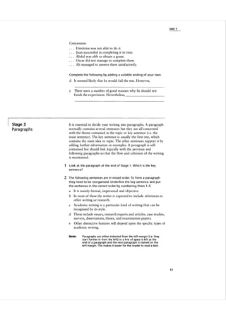 Unit 1

Concession:
Dimitrios was not able to do it.
Juan succeeded in completing it in time.
Abdul was able to obtain a grant.
Oscar did not manage to complete them.
Ali managed to answer them satisfactorily.
Complete the fol l owing by adding a su itable end i n g of you r own .

d It seemed likely that he would fail the test. However,
e

There were a number of good reasons why he should not
finish the experiment. Nevertheless,

__________�

Stage 3

Paragraphs

It is essential to divide your writing into paragraphs. A paragraph
normally contains several sentences but they are all concerned
with the theme contained in the topic or key sentence (i.e. the
main sentence). The key sentence is usually the first one, which
contains the main idea or topic. The other sentences support it by
adding further information or examples. A paragraph is self­
contained but should link logically with the previous and
following paragraphs so that the flow and cohesion of the writing
is maintained.

1 Look at the paragraph at the end of Stage 1. Which is the key
sentence?

2 The fol l owing sentences a re i n m ixed order. To form a paragra ph
they need to be reorgan ised. Underline the key sentence and put
the sentences i n the correct order by n u m beri n g them 1-5.

a

It is mainly formal, impersonal and objective.

b In most of these the writer is expected to include references to
other writing or research.
c

Academic writing is a particular kind of writing that can be
recognised by its style.

d These include essays, research reports and articles, case studies,
surveys, dissertations, theses, and examination papers.
e

Other distinctive features will depend upon the specific types of
academic writing.

Note:

Paragraphs a re either indented from the l eft marg i n (Le. they
start further in from the left) or a line of space is left at the
end of a paragraph and the next paragraph is started on the
left margin. This makes it easier for the reader to read a text.

13

 