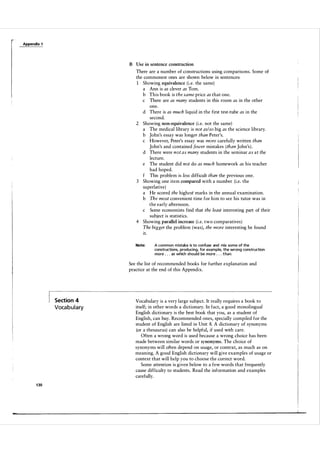 Appendix 1

B Use in sentence construction

There are a number of constructions using comparisons. Some of
the commonest ones are shown below in sentences:
Showing equivalence (i.e. the same)
a Ann is as clever as Tom.
b This book is the same price as that one.
c There are as many students in this room as in the other
one.
d There is as much liquid in the first test-tube as in the
second.
2 Showing non-equivalence ( i .e. not the same)
a The medical library is not as/so big as the science library.
b John's essay was longer than Peter's.
c However, Peter's essay was more carefully written than
John's and contained fewer mistakes ( than John's ) .
d There were n o t a s many students in the seminar a s a t the
lecture.
e The student did not do as much homework as his teacher
had hoped.
f This problem is less difficult than the previous one.
3 Showing one item compared with a number (i.e. the
superlative)
a He scored the high est marks in the annual examination.
b The most convenient time for him to see his tutor was in
the early afternoon.
c Some economists find that the least interesting part of their
subject is statistics.
4 Showing parallel increase (i.e. two comparatives )
The bigger the problem (was), the more interesting he found
it.
Note:

A common mistake is to confuse and mix some of the
constructions, producing, for example, the wrong construction
more . . . as which should be more . . . than.

See the list of recommended books for further explanation and
practice at the end of this Appendix.

Section 4

Voca b u l a ry

1 30

Vocabulary is a very large subject. It really requires a book to
itself; in other words a dictionary. In fact, a good monolingual
English dictionary is the best book that you, as a student of
English, can buy. Recommended ones, specially compiled for the
student of English are listed in Unit 8. A dictionary of synonyms
(or a thesaurus) can also be helpful, if used with care.
Often a wrong word is used because a wrong choice has been
made between similar words or synonyms. The choice of
synonyms will often depend on usage, or context, as much as on
meaning. A good English dictionary will give examples of usage or
context that will help you to choose the correct word.
Some attention is given below to a few words that frequently
cause difficulty to students . Read the information and examples
carefully.

 