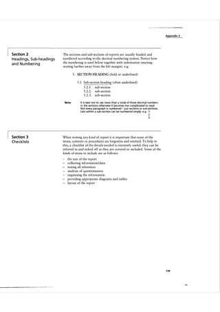 Appendix 3

Section 2

H ead i n gs, S u b-head i n g s
a n d N u m beri n g

The sections and sub-sections of reports are usually headed and
numbered according to the decimal numbering system. Notice how
the numbering is used below together with indentation (starting
writing further away from the left margin) . e.g.
5 . SECT ION HEADING ( bold or underlined)
5 . 1 Sub-section heading ( often underlined )
5.2. 1 .
5.2.2.
5.2.3.
Note:

sub-section
sub-section
sub-section

It is best not to use more than a total of three decimal numbers
i n the sections otherwise it becomes too complicated to read.
Not every paragraph is numbered - just sections or su b"sections.
Lists within a sub-section can be numbered simply: e.g. 1 .

2.
3.

Section 3

Checkl ists

When writing any kind of report it is important that none of the
items, contents or procedures are forgotten and omitted. To help in
this, a checklist of the details needed is extremely useful: they can be
referred to and ticked off as they are covered or included. Some of the
kinds of items to include are as follows:
-

the aim of the report
collecting information/data
noting all references
analysis of questionnaires
organising the information
providing appropriate diagrams and tables
layout of the report

1 39

 
