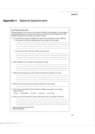 Appendix 5

Appe n d i x 5

O ptional Questionnaire

Your Writing and this Book

This questionnaire is for your use if your teacher would like some feedback on your progress
with writing and the use you have made of this book. Answer the following questions after
thinking carefully about your ability at academic writing.
Do you think your writing in English has improved at all during this course ? YESINO.
- If the answer is YES, what improvements do you think you have made ?

- If the answer is NO, what do you think are the reasons?

2 What difficulties do you still have with academic writing?

3

What kind of writing practice do you think would be most useful for you now?

4 Which units in the book did you find most useful? Give the numbers.

5 How relevant and useful has this book been in helping you improve your writing
(please tick one)

D very

D reasonably

0 a little

D not very

D not at all

6 Have you any final comments to make, either about your own writing or the book ?

© Pearson Education Limited 1 999
PHOTOCOPIABLE

141

 