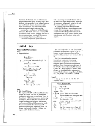 Key 4

Capricorn. To the north of it are Indonesia and
Papua New Guinea, and to the south-east is New
Zealand. It is surrounded by the Indian, Southern
and South Pacific Oceans. It comprises eight
states and territories. The capital is Canberra,
which is situated in south-east Australia.
Australia has a total area of 7,6 82,300 square
kilometres. About 7% of the land is arable, 14%
is covered in forest, 54% is grassland and 25% is
desert, mountains and wasteland. The country
consists largely of plains and plateaux.
The climate ranges from alpine to tropical,

U n it 4

with a wide range of rainfall. There is little or
no rain in two-thirds of the country, while over
80 centimetres fall annually in the north, and
the eastern and southern highlands.
In 1 996 the population of Australia was
1 8,423,000. The density of population was an
average of two people per square kilometre.
More than half of the population lives in the
south-eastern part of the country. English is the
main language and Christianity is the main
religion.

Key
The UN was founded on 24th October 1 945,
when the UN Charter was ratified by the 5 1
founder member countries. Almost all the
countries of the world are now members: 1 85 in
all.
The UN was established to maintain
international peace, and to encourage
international co-operation to overcome
economic, social, cultural and humanitarian
problems. Apart from the principal organs of
the UN (The General Assembly, The Security
Council etc.), most of the UN's work is done
through its specialised bodies and agencies.
Some of the best known are, perhaps, the FAO,
ILO, IMF, WHO, UNESCO and UNICEF.

Answers to the Exercises
Stage 1
2 Suggested notes:

froM.

�

I b O lj- -'? ' � w o ,-o(s

-!.-

N- i?».. 1 �'(

•

.so....,.."

-

'/A

-

z.

11 2.. 1

!-

:) !"" ", S o ",
o

-

n s"s

A .b,Ck . of14.. �. � ..
� C<Ls

1 ..-., , &"l7-.:>

J.

v. S. A .

-

( � 2'3

N o""-f.... W e.b s r
.a...r

( 11 ''-)
Sprz...
--j

t

2

· O .f.. . l>:
12.

Stage 3
3

- /9 2..1-

� � 1 9)
Vo (S .
k ",, ; 1/.
-

1 d 2j 3 g 4i 5c 6f 7a
Suggested notes:

8b

9h

1 0e

�.. .

Stage 2
1

1 44

The United Nations
The origins of the UN can be traced back to the
League of Nations. This was an international
organisation which was created by the Treaty of
Versailles in 1 920 with the purpose of achieving
world peace. Before 1 930, the League, from its
Geneva headquarters, organised international
conferences and did useful humanitarian work.
However, it failed to deal effectively with
international aggression during the 1 93 0s. The
League was formally closed in 1 946 and was
superseded by the United Nations.

,-� !II'Vl "l;' , �I�MO..(

(�

��

- olt...t-r �
.

rJ.. o ,

v... ; VS' .

(';1 NO,*,�h.uv I')Lf8)
LW:Jew Il-,<.F ' of "",ivS'.

(�

I'}bS-)

W".,..w-.Ck,

()p�

H'!a �

Blrn-..�t,e....., f:JDO)
_�'i1<At..

V>viv,

u. Au- - p<>c.., s ,: v"-ivS. (MM '6(,
)
elY·e" 8vck. (Tk.:J i<.-.ol , V.viI"', l"Ifi3)
=

 