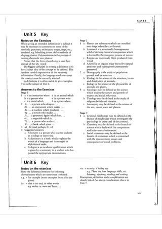 Key 5 & 6

U n it 5

Key

Notes on the Exercises
When giving an extended definition of a subject it
may be necessary to comment on some of the
methods, processes, techniques, stages, steps, etc.,
involved, e.g. Moulding is one of the methods of
shaping plastics. Polymerisation is the process of
turning chemicals into plastics.
Notice that the form of+ verb + ing is used here
instead of the wh- word.
The biggest difficulty in writing a definition is to
have a clear idea of the concept to be defined. This
involves careful organisation of the necessary
information. Finally, the language used to express
the concept must be correctly selected.
In definitions it is often useful to give examples.
This is the subject of Unit 6 .
Answers t o t h e Exercises
Stage I
I a is an institution where d is an animal which
e is a person who
b is a person who
c is a metal which
f is a place where
2 Ie . . . a person who designs . . .
2h . . . an instrument which makes . . .
3a . . . a machine which produces . . .
4g . . . a person who studies . . .
5j . . . a geometric figure which has . . .
6i . . . a vegetable which is . . .
7b . . . a person who studies . . .
8f . . . a book which gives . . .
3 a3 bi (and perhaps 3 ) c2
4 Suggested answers:
a A lecturer is a person who teaches students
in a college or university.
b A dictionary is a book which explains the
words of a language and is arranged in
alphabetical order.
A degree is an academic qualification which
c
is given by a university to a student who has
passed the appropriate examinations.

U n it 6

=

I

a

Plastics are substances which are moulded
into shape when they are heated.
A mineral is a structurally homogeneous
solid of definite chemical composition which
is formed by the inorganic process of nature.
Rayons are man-made fibres produced from
wood.
A fossil is an organic trace buried by natural
processes and subsequently permanently
preserved.
Demography is the study of population
growth and its structure.
Zoology is the science of the structure, forms
and distribution of anima ls.
Biology is the science of the physical life of
animals and plants.
Sociology may be defined as the science
which studies the nature and growth of
society and social behaviour.
Theology may be defined as the study of
religious beliefs and theories.
Astronomy may be defined as the science of
the sun, moon, stars and planets.

b

c
d

2

a
b
c
a

3

b
c

Stage 3
1

a

Criminal psychology may be defined as the
branch of psychology which investigates the
psychology of crime and of the criminal.
b Chemistry may be defined as the branch of
science which deals with the composition
and behaviour of substances.
c Social economics may be defined as the
branch of economics which is concerned
with the measurement, causes and
consequences of social problems.

Key

Notes on the exercises
Note the difference between the following
abbreviations which are sometimes confused:
e.g. for example (some examples from a list are
given)
I .e.
that is (to say); in other words
e.g. males i.e. men and boys . . .
=

Stage 2

namely; it is/they are
e.g. There are four language skills, viz.
listening, speaking, reading and writing.
Description, definition and exemplification are
closely linked. So also is classification: this is in
Unit 7.
VIZ.

=

145

 