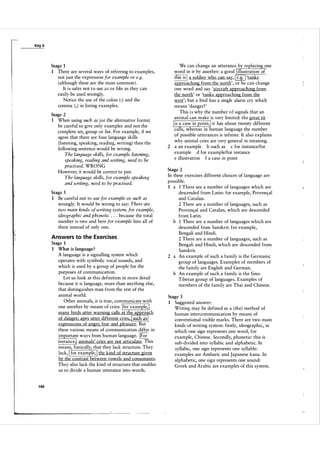 Key 6

Stage 1
1

There are several ways of referring to examples,
not j ust the expression for example or e.g.
(although these are the most common ).
It is safer not to use as or like as they can
easily be used wrongly.
Notice the use of the colon ( : ) and the
comma ( , ) in listing examples.

Stage 2
1

When using such as (or the alternative forms)
be careful to give only examples and not the
complete set, group or list. For example, if we
agree that there are four language skills
(listening, speaking, reading, writing) then the
following sentence would be wrong.
The language skills, for example listening,
speaking, reading and writing, need to be
practised. WRONG
However, it would be correct to put:
The language skills, for example speaking
and writing, need to be practised.

Stage 3
1

Be careful not to use for example or such as
wrongly. It would be wrong to say: There are
two main kinds of writing system, for example,
ideographic and phonetic . . because the total
number is two and here for example lists all of
them instead of only one.
.

Answers to the Exercises
Stage 1
1 VVhat is language ?
A language is a signalling system which
operates with symbolic vocal sounds, and
which is used by a group of people for the
purposes of communication.
Let us look at this definition in more detail
because it is language, more than anything else,
that distinguishes man from the rest of the
animal world.
Other animals, it is true, communicate with
one another by means of cries: for example,
many birds utter warning calls at the approach
of danger: apes utter different cries. such as
expressions of anger, fear and pleasure. But
these various means of communication differ in
important ways from human language. F or
instance, animals' cries are not articulate. This
means, basically, that they lack structure. They
lack, for example, the kind of structure given
by the contrast between vowels and consonants.
They also lack the kind of structure that enables
us to divide a human utterance into words.

i,
I'

I

I

I

I

I

I

I

1 46

I

I

We can change an utterance by replacing one
word in it by another: a good illustration of
'tanks
this is a soldier who can say,
approaching from the north', or he can change
one word and say 'aircraft approaching from
the north' or 'tanks approaching from the
west'; but a bird has a single alarm cry which
means 'danger! '
This i s why the number o f signals that an
animal can make is very limited: the great tit
is a case in point; it has about twenty different
calls, whereas in human language the number
of possible utterances is infinite. It also explains
why animal cries are very general in meaning.
2 a an example b such as c for instance/for
example d for example/for instance
e illustration f a case in point

I
ru

I

l

I

Stage 2

In these exercises different choices of language are
possible.
1 a 1 There are a number of languages which are
descended from Latin: for example, Proven<;;a l
and Catalan.
2 There are a number of languages, such as
Provew,al and Catalan, which are descended
from Latin.
b 1 There are a number of languages which are
descended from Sanskrit: for example,
Bengali and Hindi.
2 There are a number of languages, such as
Bengali and Hindi, which are descended from
Sanskrit.
2 a An example of such a family is the Germanic
group of languages. Examples of members of
the family are English and German.
b An example of such a family is the Sino­
Tibetan group of languages. Examples of
members of the family are Thai and Chinese.
Stage 3
1

Suggested answer:
Writing may be defined as a (the) method of
human intercommunication by means of
conventional visible marks. There are two main
kinds of writing system: firstly, ideographic, in
which one sign represents one word, for
example, Chinese. Secondly, phonetic: this is
sub-divided into syllabic and alphabetic. In
syllabic, one sign represents one syllable:
examples are Amharic and Japanese kana. In
alphabetic, one sign represents one sound:
Greek and Arabic are examples of this system.

 