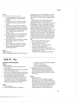 Key 1 5

Stage 2

a6 b3 c5 d2 e8 f7 gl h4
3 a A dictionary definition. This is from the
Longman Dictionary of Contemporary
English.
b An explanation by an economist. Spoken
formally in a lecture or written (in a text
book).
c A proverb - about the effects of poverty.
d A specialist economics dictionary definition.
(From the Penguin Dictionary of Economics
by Graham Bannock, R.E. Baxter and Evan
Davis. Penguin Books, London. Fifth
Edition, 1 992. )
e A spoken explanation b y a n educated adult.
f Informally spoken, or a letter written to a
friend (or relative) . It uses euphemisms
(badly off/hard up) .
g From literature. From the Preface t o the play
Major Barbara ( 1 907) by G.B. Shaw
( 1 856-1 950).
h From a history text. From The Common
People: 1 746-1 946 by G.D.H. Cole and
Raymond Postgate. Methuen, London.
Second edition, 1 95 6 )
1

Stage 3

Suggested answer:
Some research suggests (James, 1 98 8 ) that learners

U n it 1 5

Key

Answers to the Exercises
Stage 1
Suggested answers:
1 Smith and Jones ( 1 99 1 ) discovered that the
situation had . . .
2 The problems caused by seminars were observed
by Brown and White ( 1 994) . . .
3 The conclusion of James and Harris ( 1 984), that
there was a need for note-taking practice, led to
the development of appropriate exercises.
4 Dunkel ( 1 98 8 ) has pointed out that there is a
close link between taking very brief notes and
the usefulness of notes. This observation was
supported by the report of research findings by
Chaudron, Loschky and Cook ( 1 994 ) .
Stage 2
1
2

of English appear to find that writing is the most
difficult skill for them to master. There are three
main types of error that learners frequently might
make.
The most serious type of error may lead to a
misunderstanding or a total breakdown in
communication. There are many causes of this: one
of the biggest is the use of translation from the
mother tongue. By translating word for word, the
student may employ the wrong sentence patterns
and the wrong vocabulary. Another cause is
choosing to write long and complex sentences with
an excessive number of subordinate clauses. The
longer the sentence, the greater is the likelihood of
making mistakes and failing to communicate the
meaning. Consequently, in the early stages of their
writing, the advice to students is that they should
not write sentences which are longer than three
lines.
Some comments about types of error:
- a year is needed for the reference
- thing and do are too vague
- contractions (they've) are inappropriate
- avoid you - keep it impersonal
- small numbers should be put into words
- a number of the words are inappropriate: more
formal language is needed
- a number of statements need to be qualified

The first sentence.
Some possible comments are as follows:

- it contains instances of paraphrase/changing
some of the vocabulary
- it focuses on the main points
- it omits examples and expansion
4 Suggested summary (others are possible) :
The most favoured pastimes i n Britain are
home-based, with television being the most
popular, including video, followed by listening
to the radio.
Stage 3
1

Suggested answer:
There are two main advantages of tourism
(Johnson, 1 9 7 1 ) , one of which is economic, i.e.
local employment, and the other is the support
it provides for local services. However, there are
also three major disadvantages (Walker, 1 982):
firstly, erosion, then traffic congestion and,
thirdly, pollution from traffic and people.

1 53

 