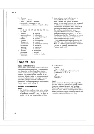 / l'

Key

19
_----:.:..:...:..:c
-'
:.-<-

3

a
b
c
d
e

borrow
advice . . . choose
their . . . affected . . . weather
principal . . . imminent . . . two
mathematics . . . politics . . . logical . . . latter

4

Some variations to the following may be
possible. Check with your teacher.
When a student goes to study in another
country ( , ) some initial problems may be caused
by differences in academic conventions or
customs. Even the academic staff's titles can be
confusing: for example, the title ( ' ) professor ( ' )
does not have exactly the same status
everywhere. Differences can occur in English­
speaking countries ( , ) e.g. U( . ) K ( . ) , U( . ) S ( . ) A ( . ) ,
Canada, Australia, New Zealand, etc. In some it
may mean the most senior of academics, in
others simply a university teacher.
Some students may be uncertain how to use
titles. They may ask themselves the question:
'How do I address a professor when I meet one ?
Do I say, for example, " Good morning,
Professor Smith . . . " ?'

2

a
b
c
d
e
f
g
h

Stage 2

1 C 2B 3C 4D SA 6C 7B SA 9D I DA
l I C 12B
2 a absence
k medicine
b accommodation
I millennium
c argument
m misspelled (misspelt)
d achieve
n occurred
o pronunciation
e criticism
p research
f disappeared
q referred (or: refereed)
g embarrassed
r successful
h exaggerated
transferred
1 grammar
t withhold
j gratefully
h professional
3 a acquired
b beginning
received
weather or whether
d conscience
f innovation
1

U n it 1 9

Key

N otes on the Exercises
In some of the externaVpublic exams, as well as in
college/university internal exams, a fairly common
type of question involves the problem-solution
pattern. In other words, a problem is posed in the
question. Your answer needs to comment on the
problem or difficulty and to try to suggest possible
answers to it, if appropriate referring to evidence
from other writing or research. Some kind of
discussion of the possible answers is usually needed.
Practice is given in this in Stage 2.
Answers to the Exercises
Stage 1
1 You should have read everything before writing
anything. Consequently, you should only write
the answers to numbers 1, 2 and 3 (as stated in
number 1 1 ), i.e. your name and date of birth.

1 56

Three hours
Three
Yes - 1 a or 1 b
Twelve (including the choices of a or b )
At least one i.e. 1 a o r 1 b
No
No. a or b
One hour

Stage 2

Various answers to the writing tasks are possible
and need to be checked with your teacher. Some of
the writing tasks and Structure and Vocabulary
Aids from previous units (especially Units 12 and
1 3 ) will be useful in these kinds of questions which
usually involve description, discussion, analysis and
evaluation, together with your own views.

 