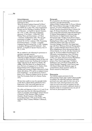 -I

Key

Acknowledgements

Photographs

Grateful acknowledgements are made to the
following for ideas:
'What Are Science Students Expected To Write ?'
- J. Friedrichs & H. D. Pierson - in ELT Journal,
Vol. XXXV No. 4, July 1 9 8 1 . 'Essay Examination
Prompts and the Teaching of Academic Writing'
- D. Horowitz - in English for Specific Purposes,
Vol. 5 No. 2, 1 9 86. Answering Examination
Questions - P. M. Howe - Collins ELT 1 9 8 3 .
Writing Theses and Dissertations J. P. Ryan
- University of Manchester 1 9 82. 'The care and
maintenance of hedges' - .J. Skelton - in ELT
Journal, Vol. 42 No. 1 , January 1 98 8 . 'Examining
Examination Papers' - J. Swales - in English
Language Research Journal, No. 3, 1 9 82. 'Hedging
in Academic Writing and EAP Textbooks' - Ken
Hyland - in English for Specific Purposes, Vol. 1 3
No. 3, 1 994.

We are grateful to the following for permission to
reproduce copyright photographs:
Addison Wesley Longman page 5 3 (Trevor Clifford);
BBC Natural History Unit pages 45 (Mike Wilkes/
sparrow), 59 (Chris O'Reilly/silver birch), 82
( Charlie Hamilton James/bird) ; Bruce Coleman Ltd
pages 39 (Dennis Green/bird), 45 (Werner Layer!
crow, George McCarthy/skull, Hans Reinhard/eagle),
59 (Johnny johnson/glacier); Collections pages 1 6
(Paul Bryans), 6 6 (Nigel French); Greg Evans
International page 78; Mary Evans Picture Library
page 2 7; Format page 1 07 (Jacky Chapman); Robert
Harding Picture Library page 95 (Martyn F.
Chillmaid); Hulton Getty page 29 (Vienna
University, Bologna University); The Image Bank
page 120 (Terry Williams); Network Photographers
page 71 ( Gideon Mendel); Panos Pictures page 6 1
(Ron Gilling/famine); Pictor International pages 29
(Christ Church), 52, 76, 85, 1 05; Rex Features Ltd
pages 28, 39 ( Simon WalkerlTimes/Sergeant), 43
(Alexandra Caminada/primary class), 60 (Stuart
Clarke/traffic), 61 ( flood), 64 (Dave Hogan), 82
(traffic ), 1 0 7 (Jaime Abecasis); Science Photolibrary
page 5 1 (Earth Satellite Corporation/satellite
picture); Tony Stone Images pages 59 (Robert
StahUspruce trees) , 89 (David Young Wolff), 90
(Simon Norfolk); Telegraph Colour Library page
1 00 (Daniel Allan) ; John Walmsley pages 43
(comprehensive school, grammar school), 66.
Picture research by Diane Jones.

-

We are indebted to the following for permission to
reproduce copyright material:
BBC Books for an adapted extract based on
'Adjusting to Higher Education' in Illustrated
Economics by Peter Donaldson; Harper & Row Ltd
for adapted extracts from Teaching and Learning in
Higher Education by R. Beard & J. Hartley, 4th
edititJn, 1 9 84; Pan Books for an adapted extract
from The Story of Language by c.L. Barber, 1 964;
Penguin Books Ltd for adapted extracts from
Teaching and Learning in Higher Education by Ruth
Beard, 2nd edition, 1 972 and for an adapted extract
from Ornithology - An Introduction by Austin L.
Rand, 1 974; Thames & Hudson Ltd for an extract
from The Doomsday Book by G. Rattray Taylor,
1 970.

i
II

We have been unable to trace the copyright holder
of The Book of British Birds published by Drive
Publications, 1 969, and would appreciate any
information which would enable us to do so.
The tables and diagrams in Units 3, 8, 1 1 and 13 are
based upon data from the following publications
which are gratefully acknowledged: Annual Abstract
of Statistics, 1 998, Stationery Office, London;
Chambers World Gazetteer, 1 98 8 ; Philip 's
Geographical Digest, 1 996; Social Trends, 1 998,
Stationery Office, London; Whitaker's Almanack,
1 99 8 .

1 60

Photocopying

The Publisher grants permission for the
photocopying of those pages marked 'photocopiable'
according to the following conditions. Individual
purchasers may make copies for their own use by
classes they teach. School purchasers may make
copies for use by their staff and students, but this
permission does not extend to additional schools or
branches. Under no circumstances may any part of
this book be photocopied for resale.

 