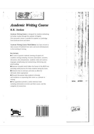r

Academic Writing Course
R . R . Jordan
Aca d e m i c Writing Course i s designed for students embarking
o n further studies through the medium o f Engli s h .
T h i s successful course i s suitable f o r students at Cambridge
First Certificate level and above.

Acad e m i c Wri t i n g C ourse Thi rd Editi o n : has been rev i s e d to
take account o f feedback from users and recent d evelop ments
in the teaching o f writing.

Key fea t ures
• 19 units o f practice material covering all aspects of
academic writing including: structure, description, narrative,
discussio n , data interpretati o n , academic style and cauti o u s
language, p arap h rasing and summarising, referencing a n d
p ro o f-reading.

• Exercises included which follow t h e format o f the IELTS test
providing usefu l practice for those students taking t h e exa m .

• Extensive Key to exercises a n d notes to allow for
self-study where appropriate.

• Pyramid discussions help students to develop
self-confidence i n exp ress ing their views as a prelude to
writing.

• Five a p p endices p rovide a u s eful reference bank
including information o n errors and their causes, and the
categories of connective s .

ISBN 0 - 5 8 2 - 400 1 9 - 8

�
, - - -' ,

i
i

.1 .
'

• .

•

•

I -,I-

www. i o n g m a n . c o m

9 780582 400 1 9 1

 
