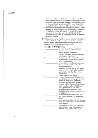 U nit 2

3 0 express ions and person a l references shou l d b e avo i ded . When

35

it has been completed, the draft shou l d be read critica l ly, and
i n particu l a r, the organ i sation, cohesi on, and l a nguage shou ld
be checked . Severa l q uestions shou l d be asked about it, for
example: Is it clear? Is it concise? Is it comprehens ive? Then
the d raft shou l d be revi sed and the fi n a l draft written - legi bly!
It shou l d be remembered that fi rst i m press ions are i m porta nt.
F i na l l y, the b i b l i ography shou ld be compi led, u s i n g the
conventional format: the references shou l d be in stri ct
a l p h abetical order. Then the b i b l i ograp hy shou l d be added to
the end of the essay.

2 A l l the sentences conta i n ing advice (should) a re l isted below. Spaces
have been left for the verbs. In each space write the a ppropriate
verb, but write it as a d i rect instruction (putti ng the verb in its
i m perative form) e.g. should be finished � finish.
The Stages of Writing an Essay

a

______

b
c

______

d

e

g
h

k

m

18

_________

carefu l l y about the top i c, subj ect or
question.
what i s req u i red i n the essay.
a note of you r i deas, perhaps from you r
know l edge or experience.
any books, journals, etc. that have been
recommended, perhaps from a rea d i n g
l i st or a b i b l i ography.
to yo u r l ist any other books, arti c les, etc .
that you d i scover wh i l e fi n d i ng the
recommended books.
the books, chapters, art i c l es, etc . with a
purpose, by asking yo u rself appropri ate
q uestions that are rel ated to the essay
topi c or title.
c lear notes from you r read i ng.
a record of your sou rces so that you can
compi le your own b i b l i ography or l i st of
references at the end of you r essay.
accu rately any quotati ons: author's
su rname and i n it i a l s, year of p u b l i cation,
edition, p u b l i s her, p l ace of p u b l i cation,
and page n u m bers of quotations.
through you r notes when yo u have
fi n i shed in order to obta i n an overvi ew of
the subject.
on the content of yo u r essay and how
you want to orga n i se it, i n oth er words,
p l a n i t.
you r material ca refully: you m ay have too
m u c h and some may not be very rel evant
to the q uestion.
you r material, or i deas, i nto th ree m a i n
sections for t h e essay: t h e i ntrod uction,
the main body, and the concl u s i o n .

 