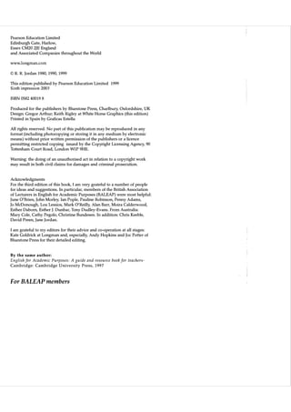 Pearson Education Limited
Edinburgh Gate, Harlow,
Essex CM20 2JE England
and Associated Companies throughout the World

www.longman.com
© R. R. Jordan 1980, 1990, 1999
This edition published by Pearson Education Limited 1999
Sixth impression 2003
ISBN 0582 40019 8
Produced for the publishers by Bluestone Press, Charlbury, Oxfordshire, UK
Design: Gregor Arthur; Keith Rigley at W hite Horse Graphics (this edition)
Printed in Spain by Graficas Estella
All rights reserved. No part of this publication may be reproduced in any
format (including photocopy ing or storing it in any medium by electronic
means) without prior written permission of the publishers or a licence
permitting restricted copying issued by the Copyright Licensing Agency, 90
Tottenham Court Road, London W1P 9HE.
Warning: the doing of an unauthorised act in relation to a copy right work
may result in both civil claims for damages and criminal prosecution.

Acknowledgments
For the third edition of this book, I am very grateful to a number of people
for ideas and suggestions. In particular, members of the British Association
of Lecturers in English for Academic Purposes (BALEAP) were most helpful:
June O'Brien, John Morley, Ian PopIe, Pauline Robinson, Penny Adams,
Jo McDonough, Lou Lessios, Mark O'Reilly, Alan Barr, Moira Calderwood,
Esther Daborn, Esther J. Dunbar, Tony Dudley-Evans. From Australia:
Mary Cole, Cathy Pegolo, Christine Bundesen. In addition: Chris Keeble,
David Preen, Jane Jordan.
I am grateful to my editors for their advice and co-operation at all stages:
Kate Goldrick at Longman and, especially, Andy Hopkins and Joe Potter of
Bluestone Press for their detailed editing.

By the same author:

English for Academic Purposes: A guide and resource book for teachers­
Cambridge: Cambridge University Press, 1997

For BALEAP members

 