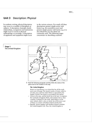 Unit 3

U n it 3

Description: Physical

In academic writing, physical description
may occur in a number of disciplines or
subjects. A description of people, family
relationships, occupations and institutions
might occur in social or physical
anthropology or sociology. A description
of apparatus and equipment might occur

in the various sciences. For nearly all these
descriptions present simple active verb
forms (e.g. she wears/they wear) and
present simple passive verb forms (e.g. it is
described/ they are described) are
commonly used. The following stages
concentrate on describing countries.

Stage 1

N

I

The U nited Kin g d o m

.....
":
. ... :

. .

1 Read the fol l owing paragraph ca refu l ly. Write the names of the
places next to the n u m bers i n the map.
The United Kingdom

5

10

B rita i n (or G reat B ri ta i n) i s an i s l a n d that l ies off the north­
west coast of E u rope. The nearest cou ntry i s France, w h i c h is
20 m i l es away and from which B rita i n is separated by the
Engl ish Channe l . The i s l and i s su rrou nded by the Atlantic
Ocean to the west, and the N o rth Sea to the east. It compri ses
the m a i n lands of England, Wa l es and Scotland, that is, th ree
countries. Scotl and is i n the north, wh i l e Wa l es is in the
west. I reland, which i s a l so an i s l a nd, l ies off the west coast
of B rita i n. It consi sts of Northern I reland and the I r i s h
Rep u b l i c. Brita i n together w i t h N o rthern I reland constitute
the U n ited Ki ngdom ( U K) . Th u s, the U n ited Ki ngdom i s
21

 