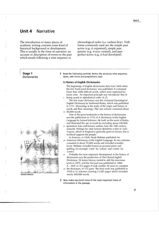 U n it 4

U n it 4

Narrative

The introduction to many pieces of
academic writing contains some kind of
historical background or development.
This is usually in the form of narrative: an
account or description of events in the past
which entails following a time sequence or

Stage 1

D i ct i o n a r i es

chronological order (i.e. earliest first) . Verb
forms commonly used are the simple past
active (e.g. it organised), simple past
passive (e.g. it was created), and past
perfect active (e.g. it had developed).

1 Read the fol lowing ca refu l ly. Notice the structu re, time sequence,
dates, verb forms and prepositions used .
A History of English Dictionaries

10

15

20

25

30

Samuel Johnson

The beginnings of English dictionaries date from 1 604 when
the first 'hard-word dictionary' was pub lished . It contained
fewer than 3 000 difficu l t words, which were exp l ained by
easier ones. An important principle was introduced: that of
listing words in a l p habetica l order ( A-Z).
The first major dictionary was the Universal Etymological
English Dictionary by N athaniel Bailey, which was p u blished
in 1 72 1 . ( Etymology is the study of the origi n and history of
words and their meanings . ) This one vol u me conta i ned about
40,000 words.
One of the great landmarks in the history of dictionaries
was the publication in 1 75 5 of A Dictionary of the English
Language by Sam uel Joh nson. He built on the work of Bailey
and i l l ustrated the use of words by inc l u ding about 1 00,000
quotations from wel l -known a uthors from the 1 6th centu ry
onwa rds. Perhaps his most famous definition is that of 'oats':
'A grain, which in England is genera l ly given to horses, but in
Scotland su pports the people.'
I n America, in 1 828, Noah Webster pub lished An
American Dictionary of the English Language. Its two vol u mes
consisted of about 70, 000 words and inc l u ded scientific
terms. Webster incl u ded American pronunciation and
spel ling, for example 'co lor' for 'co l o u r' and 'center' for
'centre'.
Probably t h e most importa nt devel opment in t h e history of
dictionaries was the production of The Oxford English
Dictionary. Dr James Mu rray started to edit the enormous
work in 1 879, and the first part was p u blished in 1 884:
A - ANT, in 3 5 2 pages! It took another 44 years to com p l ete
the dictionary, i n 1 25 parts. The final work was p u blished in
1 928 in 12 vo l u mes covering 1 5 ,487 pages which inc l u ded
nearly 5 00,000 words.

2 Now make very brief notes of the most i mporta nt items of
i nformation in the passage.
27

 