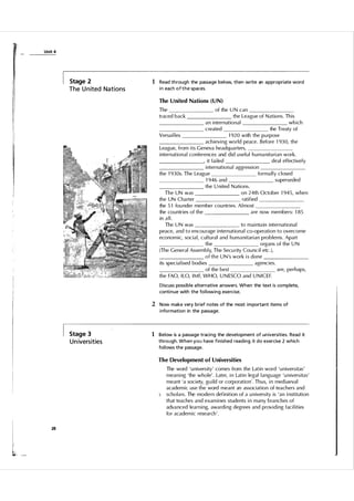 :r:

Unit 4

Stage 2

The U n ited Nations

1 Read through the passage below, then write an a ppropriate word
i n each o f t h e spaces.
The United Nations (UN)

The
traced back

of the U N can
the League of N ations. This
which
an international
the Treaty of
created
Versail les
1 920 with the pu rpose
achieving world peace. Before 1 93 0, the
League, from its Geneva headq uarters,
international conferences and did u sefu l h u ma nita rian work.
, it fai led
deal effectivel y
internation a l aggression
forma l l y c l osed
the 1 93 0s. The League
superseded
1 946 and
the U nited N ations.
on 24th October 1 945, when
The UN was
ratified
the UN Charter
the 5 1 fou nder member cou ntries. A l most
are now members: 1 85
the cou ntries of the
in a l l .
to maintain international
The U N was
peace, and to encou rage international co-operation to overcome
economic, socia l , c u l tu ral and h u m a nitarian problems. Apart
organs of the U N
the
(The General Assem bly, The Secu rity Cou ncil etc . ) ,
o f t h e U N 's work i s done
agencies.
its specia lised bodies
are, perhaps,
of the best
the FAO, I LO, I M F, WHO, U N ESCO and U N I C E F.
D iscuss possible a lternative answers. When the text is complete,
conti nue with the fol l owing exercise.

2 Now make very brief notes of the most i m portant items of
i nformation in the passage.

Stage 3

U n ivers ities

1 Below is a passage traci ng the development of un iversities. Read it
through. When you have finished reading it do exercise 2 which
fol l ows the passage.
The Development of Universities

5

I

l,

28

The word ' u niversity' comes from the Latin word ' u niversitas'
meaning 'the whole' . Later, in Latin legal l anguage ' u niversitas'
meant 'a society, guild or corporation' . Th u s, in mediaeva l
academic use the word meant an association of teachers and
scho l a rs. The modern definition of a u niversity is 'an i nstitution
that teaches and examines students in many branches of
adva nced learning, awarding degrees and providing faci lities
for academic research' .

 