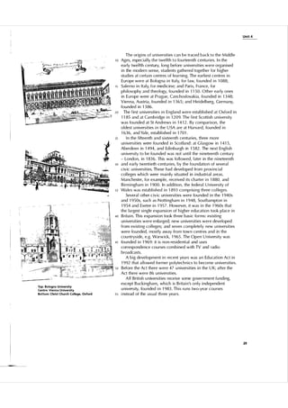 Unit 4

The origins of u niversities can be traced back to the Midd l e
Ages, especial ly t h e twelfth t o fou rteenth centu ries. I n the
early twelfth century. long before u niversities were organised
in the modern sense, students gathered together for higher
studies at certain centres of l earn ing. The earliest centres in
Eu rope were at Bologna in Ita l y, for l aw, fou nded in 1 088;
1 5 Salerno in Italy, for medic i n e; and Paris, France, for
philosophy and theo l ogy, fou nded in 1 1 5 0. Other early ones
in E u rope were at P rague, Czechosl ovakia, fou nded in 1 3 48;
Vien na, Austria, fou nded in 1 3 6 5 ; and Heidel berg, Germany,
founded in 1 3 86.
20
The first u niversities in England were established at Oxford in
1 1 85 and at Cambridge in 1 209. The first Scottish u niversity
was fou nded at St Andrews in 1 4 1 2. By com parison, the
ol dest u niversities i n the U SA are at Harvard, fou n ded in
1 63 6 , and Ya le, established in 1 70 1 .
25
I n the fifteenth and sixteenth centu ries, th ree more
universities were fou nded in Scotla nd: at G l asgow in 1 4 1 5 ,
Aberdeen in 1 494, and Edinbu rgh in 1 5 82. The next English
university to be fou n ded was not u ntil the nineteenth centu ry
- Londo n , in 1 83 6 . This was fo l l owed, l ater in the nineteenth
3 0 and early twentieth centuries, by the fou ndation of severa l
civic u niversities. These had developed from provincia l
col leges which were mai n l y situated in industrial areas.
Manchester, for examp l e, received its charter i n 1 880, and
Birmingham in 1 900. In addition, the federa l U niversity of
3 5 Wa les was established in 1 893 comprising th ree co l leges.
Severa l other civic universities were fou nded in the 1 940s
and 1 9 5 0s, such as Nottingham in 1 948, Southampton in
1 9 54 and Exeter in 1 95 7 . However, it was in the 1 9 60s that
the largest single expansion of higher education took p l ace in
40 B ritain . This expansion took th ree basic forms: existing
universities were enlarged; new u niversities were developed
from existing col l eges; and seven comp l etel y new u niversities
were fou n ded, most ly away from town centres and in the
cou ntryside, e.g. Warwick, 1 9 65. The Open U niversity was
45 fou n ded in 1 9 69: it is non-residential and uses
correspondence cou rses combined with TV and radio
broadcasts.
A big devel opment in recent years was an Ed ucation Act in
1 992 that a l l owed former polytech nics to become u n iversities.
5 0 Before the Act there were 47 u niversities in the U K; after the
Act there were 86 u niversities.
A l l B ritish u n iversities receive some government fu nding,
except B uckingham, which is B ritain's o n l y i ndependent
u niversity, fou nded i n 1 983 . This ru ns two-year cou rses
5 5 i nstead of the usual th ree years.
10

..
t
.,

To p : Bologna Un iversity
Centre: Vienna U niversity
Bottom: Christ Church College. Oxford

29

 
