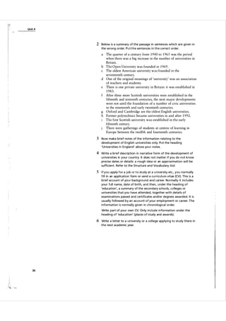U n it 4

2 Below is a summary of the passage in sentences which are given i n
the wrong order. P u t t h e sentences i n t h e correct order.

a The quarter of a century from 1 940 to 1 965 was the period
when there was a big increase in the number of universities in
Britain.
b The Open University was founded in 1 969.
c The oldest American university was founded in the
seventeenth century.
d One of the original meanings of 'university' was an association
of teachers and students.
e There is one private university in Britain: it was established in
1 98 3 .
f After three more Scottish universities were established in the
fifteenth and sixteenth centuries, the next maj or developments
were not until the foundation of a number of civic universities
in the nineteenth and early twentieth centuries.
g Oxford and Cambridge are the oldest English universities.
h Former polytechnics became universities in and after 1 992.
The first Scottish university was established in the early
fifteenth century.
There were gatherings of students at centres of learning in
Europe between the twelfth and fourteenth centuries.

3 Now make brief notes of the information relating to the
development of Engl ish u n iversities only. Put the heading
'Un iversities i n England' a bove you r notes.

4 Write a brief description in na rrative form of the development of
u n iversities in you r country. It does not matter if you do not know
precise dates or detai ls: a rough idea or an a pproxi mation wi l l be
sufficient. Refer to the Structure a n d Voca bulary Aid.

S If you a pply for a job or to study at a u n iversity etc., you norm a l ly
f i l l in an appl ication form or send a cu rricu l u m vitae (CV). This is a
brief account of you r backg round and career. Norma lly it incl udes
you r full name, date of birth, and then, u nder the hea d i ng of
'education', a summary of the secondary schools, co l leges or
u n iversities that you have attended, together with deta i l s of
exa m i nations passed and certificates and/or degrees awa rded. It is
usua lly fol l owed by a n accou nt of you r employment or career. The
i nformation is norma lly g iven in chronolog ica l order.
Write part of you r own CV. Only include i nformation under the
heading of 'education' (places of study and awa rds).

6 Write a l etter to a un iversity or a col lege applying to study there in
the next academic yea r.

30

 