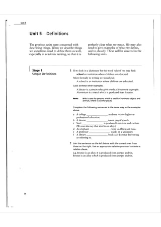 Unit 5

U n it 5

Definitions

The previous units were concerned with
describing things. When we describe things
we sometimes need to define them as well,
especially in academic writing, so that it is

Stage 1

perfectly clear what we mean. We may also
need to give examples of what we define,
and to classify. These will be covered in the
following units.

1 If w e look i n a dictionary for the word 'school' w e may find:

S i m p l e Defi n it i o n s

school an institution where chi l d ren a re ed ucated
More formally in writing we would put:
A school is an institution where chi l d ren are educated .
Look at these other exa mples:

A doctor is a person who gives medica l treatment to people.
A l u miniu m is a metal which is produ ced from bauxite.
Note:

Who is used for persons, which is used for inani mate objects and
anima ls, where is used for places.

Complete the fol lowi ng sentences in the sa m e way as the exa mples
a bove.

a

A college
students receive higher or
professional education.
treats people's teeth.
b A dentist
c Steel
is produced from iron and carbon.
(We can also say that steel is an alloy. )
lives in Africa and Asia.
d An elephant
e A professor
works in a university.
f A library
books are kept for borrowing
or referring to.

2 Join the sentences on the left below with the correct ones from
those on the right. Use a n appropriate relative pronoun to create a
relative cla use.

e.g. Bronze is an alloy. It is produced from copper and tin.
Bronze is an alloy which is produced from copper and tin.

34

 