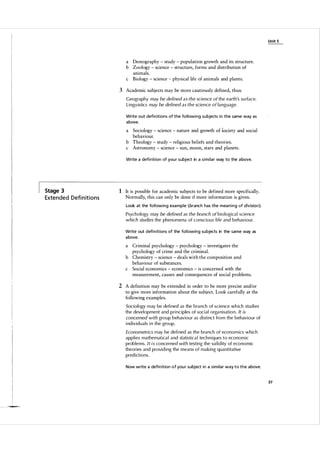 U n it 5

a Demography - study - population growth and its structure.
b Zoology - science - structure, forms and distribution of
animals.
c Biology - science - physical life of animals and plants.

3 Academic subjects may be more cautiously defined, thus:
Geography may be defined as the science of the earth's su rface.
L i ngu istics may be defined as the science of language.
Write out defi n itions of the fol lowing su bjects i n the same way as
a bove.

Sociology - science - nature and growth of s ociety and social
behaviour.
b Theology - study - religious beliefs and theories.
c Astronomy - science - sun, moon, stars and planets.
a

Write a defi n ition of you r subject in a s i m i l a r way to the a bove.

Stage 3

Exte n d e d Defi n it i o n s

1 It is possible for academic subjects to be defined more specifically.
Normally, this can only be done if more information is given.
Look at the fo l l owing exa mple (branch has the mea n i n g o f division).

Psychology may be defined as the branch of b i o logica l science
which s tudies the phenomena of conscious l ife and behav i o u r.
Write out defi n itions of the fol l owing su bjects in the same way as
a bove.

a

Criminal psychology - psychology - investigates the
psychology of crime and the criminal.
b Chemistry - science - deals with the composition and
behaviour of substances.
c Social economics - economics - is concerned with the
measurement, causes and consequences of social problems.

2 A definition may be extended in order to be more precise and/or
to give more information about the subj ect. Look carefully at the
following examples.
Sociology m ay be defi ned as the branch of sci ence wh ich stud i es
the devel opment and pri n c i p les of soc i a l orga n i sati o n . It is
concerned with group behav i o u r as d i sti nct from the behaviour of
i nd i v i d u a l s i n the group.
Econometrics may be defi ned as the branch of econom ics which
app l i es mathematica l and statistica l techn iq ues to econom ic
problems. I t i s concerned with test i n g the va l i d ity of economic
theories and provi d i ng the means of making quantitative
pred i ctions.

Now write a defi n ition of you r subject in a similar way to the a bove.

37

 