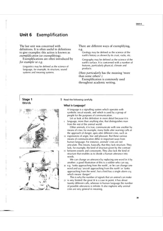 Unit 6

Unit 6

Exempl ification

The last unit was concerned with
definitions. It is often useful in definitions
to give examples: this action is known as
exemplification (or exemplifying) .
Exemplifications are often introduced by
for example or e.g.
Linguistics may be defined as the science of
l anguage, for example, its structu re, sou n d
systems and meaning systems.

Stage 1

Words

There are different ways of exemplifying,
e.g.
Geol ogy may be defined as the science of the
earth's history a s shown b y i ts crust, rocks, etc.
Geography may be defined as the science of the
earth's su rface. It is com:erned with a n u mber of
featu res, particularly physic a l , c l imate and
prod ucts.

(Here particularly has the meaning 'more
than some others' . )
Exemplification is commonly used
throughout academic writing.

1 Read the fol lowi ng ca refu l ly.
What is Language?

10

15

20

25

A l anguage is a signal ling system w h i c h operates with
symbol ic vocal sou nds, and which is u sed by a group of
people for the pu rposes of com m u nication.
Let us look at this defi n i tion in more detai l because it is
l angu age, more than anyth i ng el se, that distinguishes m a n
from the rest o f the a n i m a l world.
Other anim a l s, it is true, com m u nicate with one a nother by
means of cries: for exa m p l e, many birds u tter warning ca l l s at
the approach of danger; apes utter d i fferent cries, such as
expressions of anger, fear and p l easure. B ut these various
means of com m u nication differ i n i m portant ways from
h u man language. For insta nce, anima l s' cries are not
articu l ate. This means, basica l l y, that they lack structu re. They
l ack, for example, the k i n d of structu re given by the contrast
between vowels and consonants . They a l so l ack the kind of
structu re that enables us to divide a h u man utterance into
words.
We can change an utterance by repl acing one word in it by
another: a good i l l ustration of this is a sol dier who can say,
e.g. 'tanks approaching from the north ', or he can change one
word and say 'ai rcraft approaching from the north' or 'tanks
approaching from the west'; but a bird has a single a larm cry,
which means 'danger ! '
This is w h y t h e n u m ber o f signa l s that a n a nim a l c a n make
is very limited: the great tit is a case in po i nt; it has about
twenty different ca l l s, whereas in h u man l anguage the n u m ber
of possible utterances is infinite. It a l so exp l ains why animal
cries are very genera l in meaning.

39

 