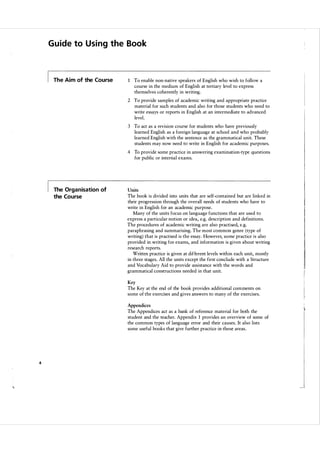 Guide to U s i ng the Book

The Aim of the Course

1 To enable non-native speakers of English who wish to follow a
course in the medium of English at tertiary level to express
themselves coherently in writing.
2 To provide samples of academic writing and appropriate practice
material for such students and also for those students who need to
write essays or reports in English at an intermediate to advanced
level.
3 To act as a revision course for students who have previously
learned English as a foreign language at school and who probably
learned English with the sentence as the grammatical unit. These
students may now need to write in English for academic purposes.
4 To provide some practice in answering examination-type questions
for public or internal exams.

The Organisation of

Units

the Course

The book is divided into units that are self-contained but are linked in
their progression through the overall needs of students who have to
write in English for an academic purpose.
Many of the units focus on language functions that are used to
express a particular notion or idea, e.g. description and definitions.
The procedures of academic writing are also practised, e.g.
paraphrasing and summarising. The most common genre (type of
writing) that is practised is the essay. However, some practice is also
provided in writing for exams, and information is given about writing
research reports.
Written practice is given at different levels within each unit, mostly
in three stages. All the units except the first conclude with a Structure
and Vocabulary Aid to provide assistance with the words and
grammatical constructions needed in that unit.
Key

The Key at the end of the book provides additional comments on
some of the exercises and gives answers to many of the exercises.
Appendices

The Appendices act as a bank of reference material for both the
student and the teacher. Appendix 1 provides an overview of some of
the common types of language error and their causes. It also lists
some useful books that give further practice in these areas.

4

 